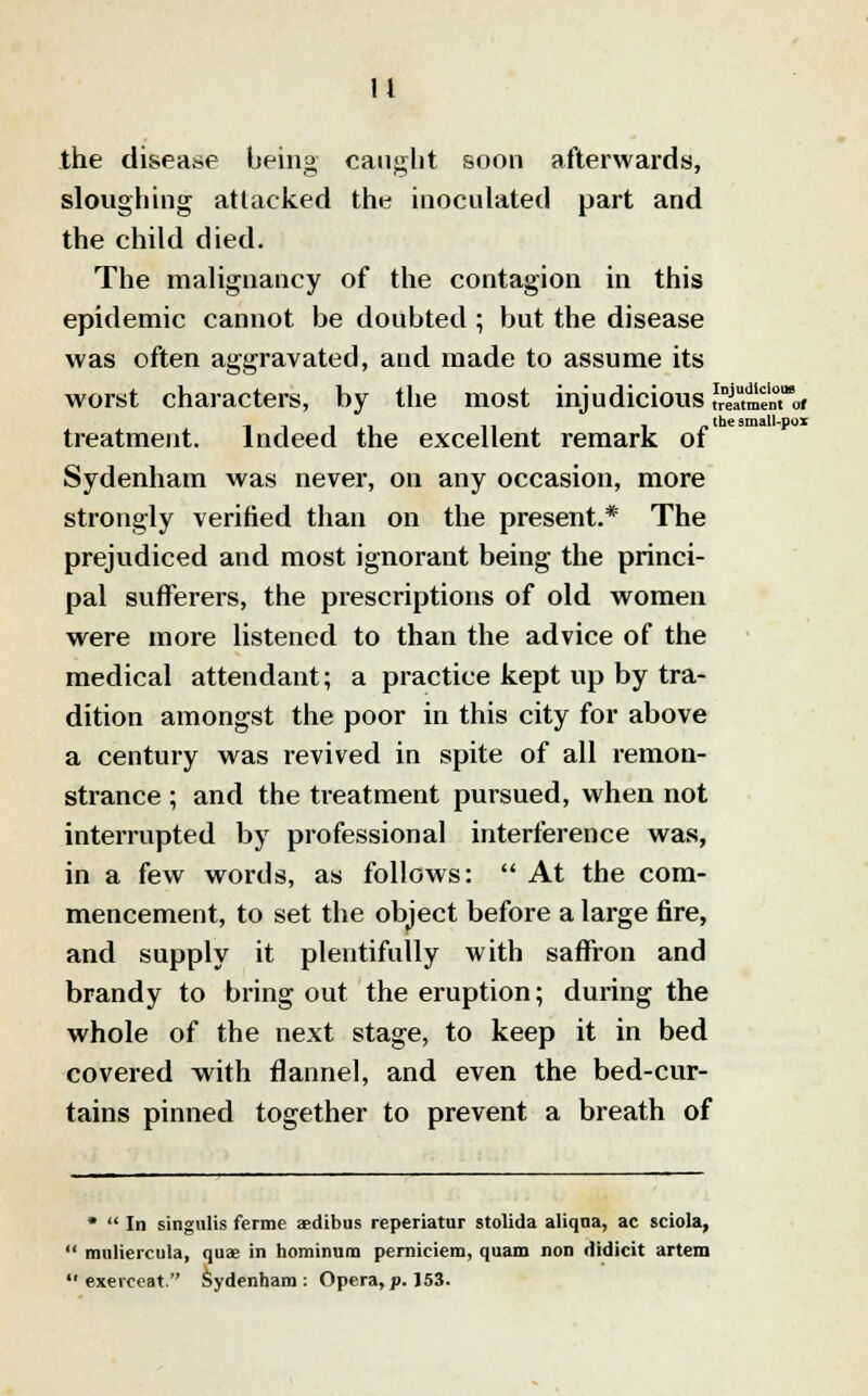 It the disease being caught soon afterwards, sloughing attacked the inoculated part and the child died. The malignancy of the contagion in this epidemic cannot be doubted ; but the disease was often aggravated, and made to assume its worst characters, by the most injudicious SSe™oi treatment. Indeed the excellent remark ot Sydenham was never, on any occasion, more strongly verified than on the present.* The prejudiced and most ignorant being the princi- pal sufferers, the prescriptions of old women were more listened to than the advice of the medical attendant; a practice kept up by tra- dition amongst the poor in this city for above a century was revived in spite of all remon- strance ; and the treatment pursued, when not interrupted by professional interference was, in a few words, as follows:  At the com- mencement, to set the object before a large fire, and supply it plentifully with saffron and brandy to bring out the eruption; during the whole of the next stage, to keep it in bed covered with flannel, and even the bed-cur- tains pinned together to prevent a breath of *  In singulis ferme aedibus reperiatar stolida aliqna, ac sciola,  muliercula, quae in hominum perniciem, quam non didicit artem  exerceat. Sydenham: Opera,p. 153.