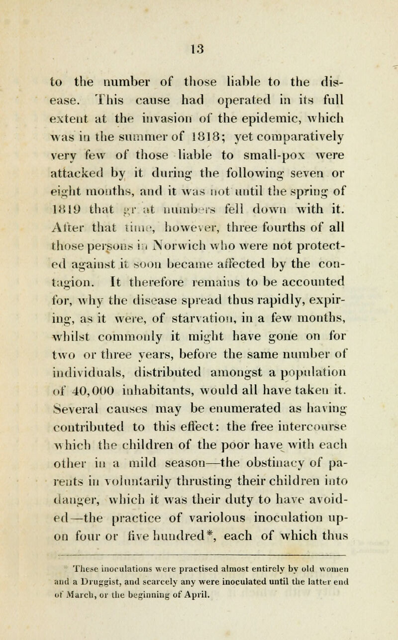 to the number of those liable to the dis- ease. This cause had operated in its full extent at the invasion of the epidemic, which was in the summer of 1818; yet comparatively very few of those liable to small-pox were attacked by it during the following seven or eight months, and it was not until the spring of 1819 that gr at numbers fell down with it. Alter that time, however, three fourths of all those persons in Norwich who were not protect- ed against it soon became affected by the con- tagion. It therefore remains to be accounted for, why the disease spread thus rapidly, expir- ing, as it were, of starvation, in a few months, whilst commonly it might have gone on for two or three years, before the same number of individuals, distributed amongst a population of 40,000 inhabitants, would all have taken it. Several causes may be enumerated as having contributed to this effect: the free intercourse which the children of the poor have with each other in a mild season—the obstinacy of pa- rents in voluntarily thrusting their children into danger, which it was their duty to have avoid- ed—the practice of variolous inoculation up- on four or rive hundred*, each of which thus These inoculations were practised almost entirely by old women and a Druggist, and scarcely any were inoculated until the latter end ot' March, or the beginning of April.