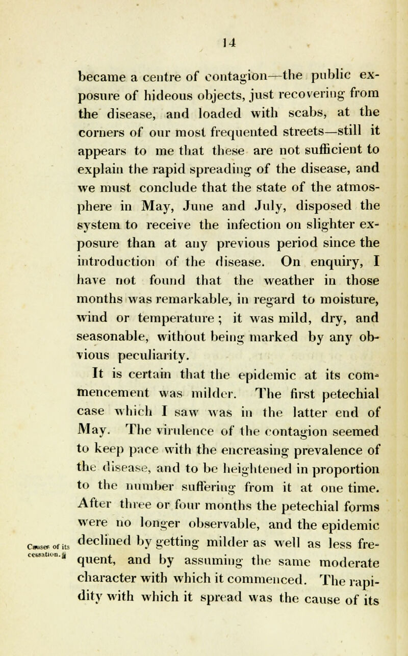 became a centre of contagion—the public ex- posure of hideous objects, just recovering from the disease, and loaded with scabs, at the corners of our most frequented streets—still it appears to me that these are not sufficient to explain the rapid spreading of the disease, and we must conclude that the state of the atmos- phere in May, June and July, disposed the system to receive the infection on slighter ex- posure than at any previous period since the introduction of the disease. On enquiry, I have not found that the weather in those months was remarkable, in regard to moisture, wind or temperature ; it was mild, dry, and seasonable, without being marked by any ob- vious peculiarity. It is certain that the epidemic at its com- mencement was milder. The first petechial case which I saw was in the latter end of May. The virulence of the contagion seemed to keep pace with the encreasing prevalence of the disease, and to be heightened in proportion to the number suffering from it at one time. After three or four months the petechial forms were no longer observable, and the epidemic (wont, declined by getting milder as well as less fre- quent, and by assuming the same moderate character with which it commenced. The rapi- dity with which it spread was the cause of its cessation, aj