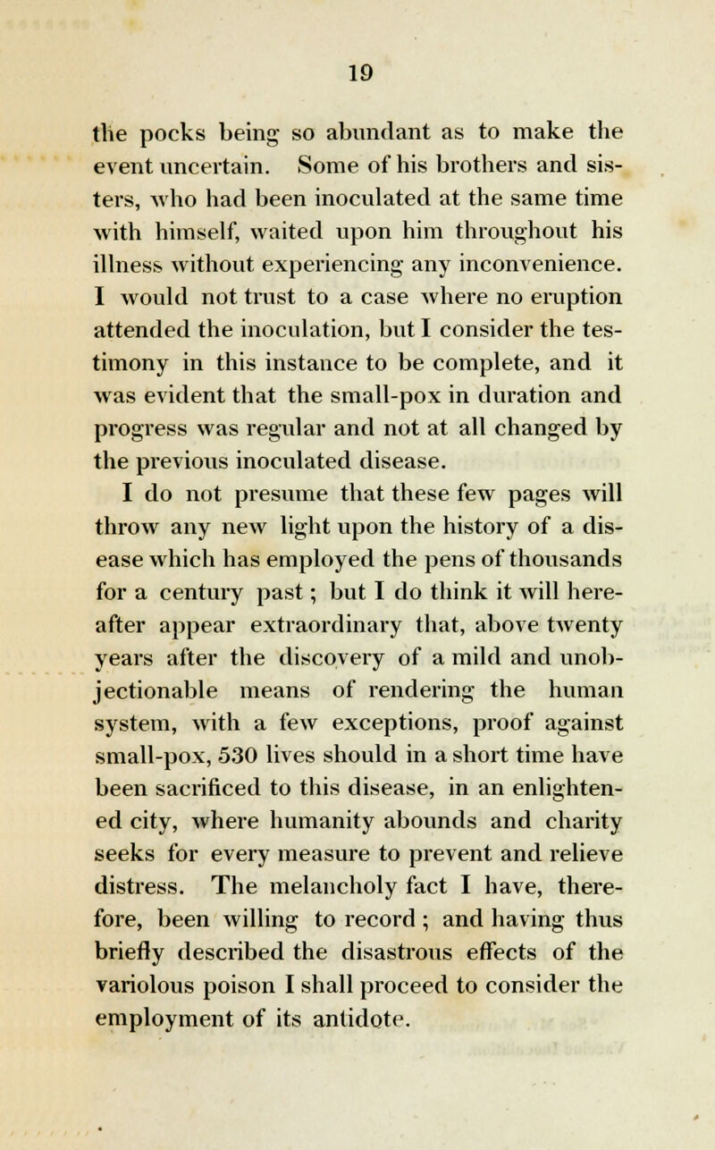 tlie pocks being so abundant as to make the event uncertain. Some of his brothers and sis- ters, who had been inoculated at the same time with himself, waited upon him throughout his illness without experiencing any inconvenience. I would not trust to a case where no eruption attended the inoculation, but I consider the tes- timony in this instance to be complete, and it was evident that the small-pox in duration and progress was regular and not at all changed by the previous inoculated disease. I do not presume that these few pages will throw any new light upon the history of a dis- ease which has employed the pens of thousands for a century past; but I do think it will here- after appear extraordinary that, above twenty years after the discovery of a mild and unob- jectionable means of rendering the human system, with a few exceptions, proof against small-pox, 530 lives should in a short time have been sacrificed to this disease, in an enlighten- ed city, where humanity abounds and charity seeks for every measure to prevent and relieve distress. The melancholy fact I have, there- fore, been willing to record ; and having thus briefly described the disastrous effects of the variolous poison I shall proceed to consider the employment of its antidote.