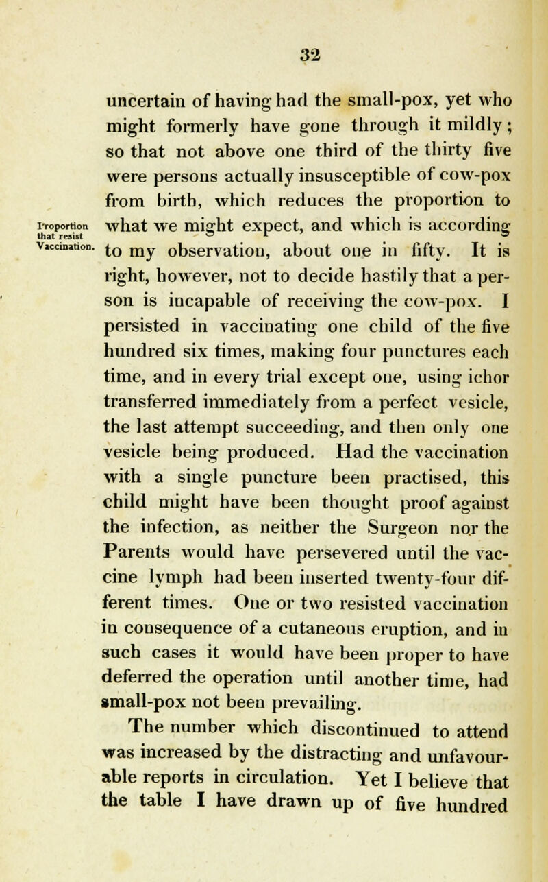 that resist Vaccination. 32 uncertain of having had the small-pox, yet who might formerly have gone through it mildly; so that not above one third of the thirty five were persons actually insusceptible of cow-pox from birth, which reduces the proportion to proportion what we mia:ht expect, and which is according that rwi«t O 1 ' 3 to my observation, about one in fifty. It is right, however, not to decide hastily that a per- son is incapable of receiving the cow-pox. I persisted in vaccinating one child of the five hundred six times, making four punctures each time, and in every trial except one, using ichor transferred immediately from a perfect vesicle, the last attempt succeeding, and then only one vesicle being produced. Had the vaccination with a single puncture been practised, this child might have been thought proof against the infection, as neither the Surgeon no.r the Parents would have persevered until the vac- cine lymph had been inserted twenty-four dif- ferent times. One or two resisted vaccination in consequence of a cutaneous eruption, and in such cases it would have been proper to have deferred the operation until another time, had small-pox not been prevailing. The number which discontinued to attend was increased by the distracting and unfavour- able reports in circulation. Yet I believe that the table I have drawn up of five hundred