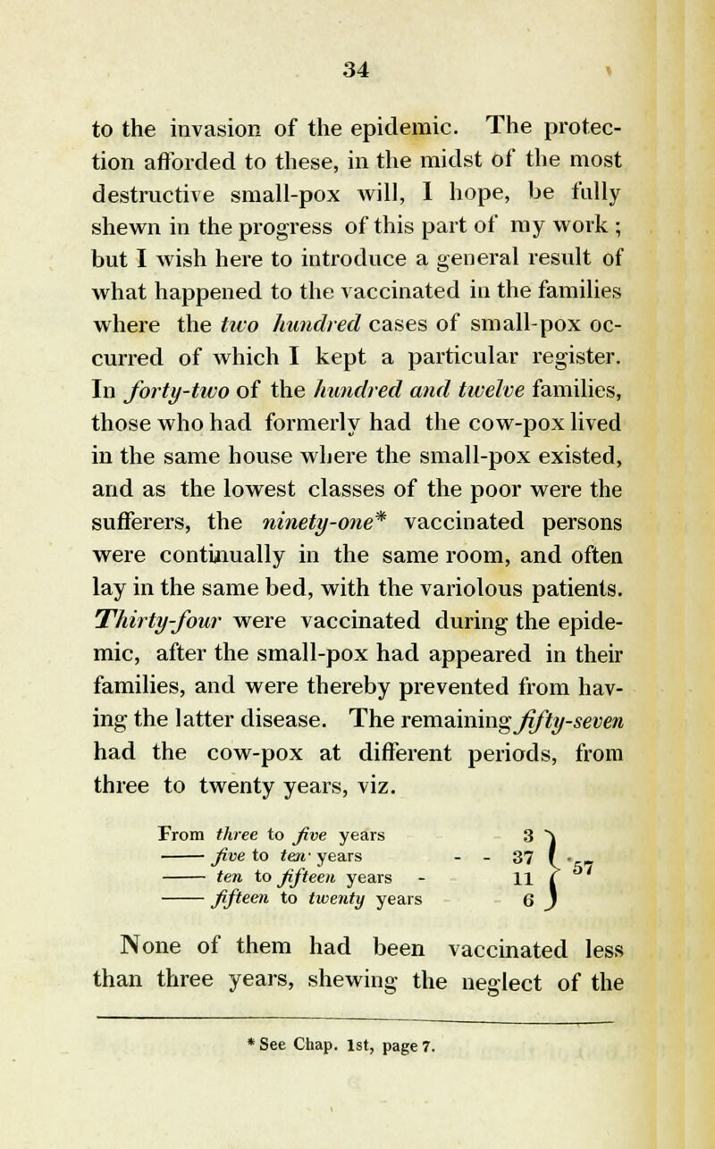to the invasion of the epidemic. The protec- tion afforded to these, in the midst of the most destructive small-pox Avill, I hope, be fully shewn in the progress of this part of my work ; but I wish here to introduce a general result of what happened to the vaccinated in the families where the tuo hundred cases of small-pox oc- curred of which I kept a particular register. In forty-tivo of the hundred and twelve families, those who had formerly had the cow-pox lived in the same house where the small-pox existed, and as the lowest classes of the poor were the sufferers, the ninety-one* vaccinated persons were continually in the same room, and often lay in the same bed, with the variolous patients. Thirty-four were vaccinated during the epide- mic, after the small-pox had appeared in their families, and were thereby prevented from hav- ing the latter disease. The remwamg fifty-seven had the cow-pox at different periods, from three to twenty years, viz. From three to five years five to ten' years 37 ten to fifteen years - 11 fifteen to twenty years i}57 None of them had been vaccinated less than three years, shewing the neglect of the * See Chap. 1st, page 7.