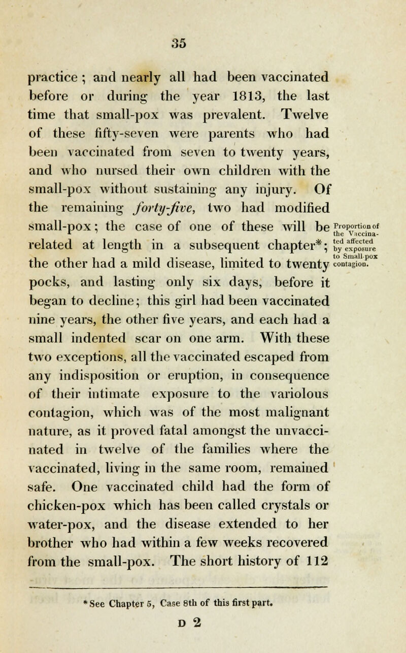 practice ; and nearly all had been vaccinated before or during the year 1813, the last time that small-pox was prevalent. Twelve of these fifty-seven were parents who had been vaccinated from seven to twenty years, and who nursed their own children with the small-pox without sustaining any injury. Of the remaining forty-Jive, two had modified small-pox; the case of one of these will be Proportion of * the V;tccina- related at length in a subsequent chapter*; by. the Vaccina- ted, affected by exposure the other had a mild disease, limited to twenty contagion. * pocks, and lasting only six days, before it began to decline; this girl had been vaccinated nine years, the other five years, and each had a small indented scar on one arm. With these two exceptions, all the vaccinated escaped from any indisposition or eruption, in consequence of their intimate exposure to the variolous contagion, which was of the most malignant nature, as it proved fatal amongst the unvacci- nated in twelve of the families where the vaccinated, living in the same room, remained safe. One vaccinated child had the form of chicken-pox which has been called crystals or water-pox, and the disease extended to her brother who had within a few weeks recovered from the small-pox. The short history of 112 *See Chapter 5, Case 8th of this first part. D 2