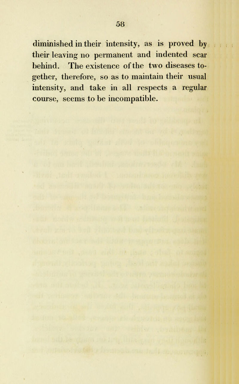 diminished in their intensity, as is proved by their leaving no permanent and indented scar behind. The existence of the two diseases to- gether, therefore, so as to maintain their usual intensity, and take in all respects a regular course, seems to be incompatible.