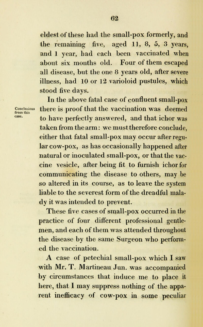 eldest of these had the small-pox formerly, and the remaining five, aged 11, 8, 5, 3 years, and 1 year, had each been vaccinated when about six months old. Four of them escaped all disease, but the one 8 years old, after severe illness, had 10 or 12 varioloid pustules, which stood five days. In the above fatal case of confluent small-pox conclusion, there is proof that the vaccination was deemed from this ' ca$e' to have perfectly answered, and that ichor was taken from the arm: we must therefore conclude, either that fatal small-pox may occur after regu- lar cow-pox, as has occasionally happened after natural or inoculated small-pox, or that the vac- cine vesicle, after being fit to furnish ichor for communicating the disease to others, may be so altered in its course, as to leave the system liable to the severest form of the dreadful mala- dy it was intended to prevent. These five cases of small-pox occurred in the practice of four different professional gentle- men, and each of them was attended throughout the disease by the same Surgeon who perform- ed the vaccination. A case of petechial small-pox which I saw with Mr. T. Martineau Jun. was accompanied by circumstances that induce me to place it here, that I may suppress nothing of the appa- rent inefficacy of cow-pox in some peculiar