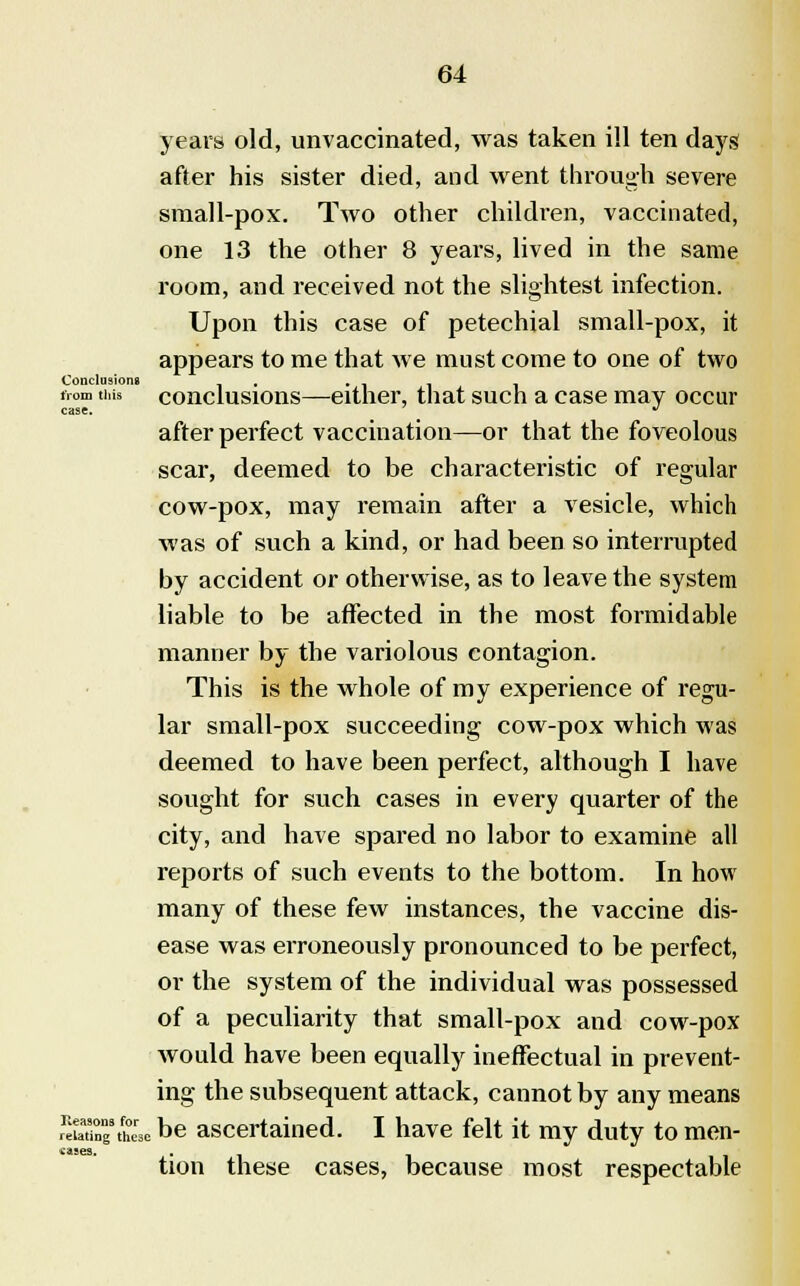 years old, unvaccinated, was taken ill ten days after his sister died, and went through severe small-pox. Two other children, vaccinated, one 13 the other 8 years, lived in the same room, and received not the slightest infection. Upon this case of petechial small-pox, it appears to me that we must come to one of two Conclusions , . tvom this conclusions—either, that such a case may occur case. ^ after perfect vaccination—or that the foveolous scar, deemed to be characteristic of regular cow-pox, may remain after a vesicle, which was of such a kind, or had been so interrupted by accident or otherwise, as to leave the system liable to be affected in the most formidable manner by the variolous contagion. This is the whole of my experience of regu- lar small-pox succeeding cow-pox which was deemed to have been perfect, although I have sought for such cases in every quarter of the city, and have spared no labor to examine all reports of such events to the bottom. In how many of these few instances, the vaccine dis- ease was erroneously pronounced to be perfect, or the system of the individual was possessed of a peculiarity that small-pox and cow-pox would have been equally ineffectual in prevent- ing the subsequent attack, cannot by any means Sg'theM be ascertained. I have felt it my duty to men- tion these cases, because most respectable