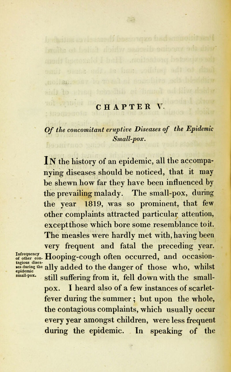 CHAPTER V. Of the concomitant eruptive Diseases of the Epidemic Small-pox. IN the history of an epidemic, all the accompa- nying diseases should be noticed, that it may be shewn how far they have been influenced by the prevailing malady. The small-pox, during the year 1819, was so prominent, that few other complaints attracted particular attention, exceptthose which bore some resemblance to it. The measles were hardly met with, having been very frequent and fatal the preceding year. Jfo«!erncon- Hooping-cough often occurred, and occasion- tagioas disea- . l'li. .esduring the a]iy added to the dansrer of those who, whilst epidemic J o smau-po*. gtiU suffering from }t; feii down with the small- pox. I heard also of a few instances of scarlet- fever during the summer ; but upon the whole, the contagious complaints, which usually occur every year amongst children, were less frequent during the epidemic. In speaking of the