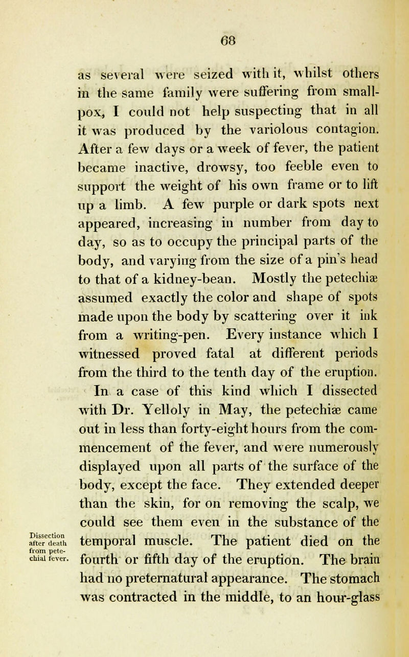 as several were seized with it, whilst others in the same family were suffering from small- pox, I could not help suspecting that in all it was produced by the variolous contagion. After a few days or a week of fever, the patient became inactive, drowsy, too feeble even to support the weight of his own frame or to lift up a limb. A few purple or dark spots next appeared, increasing in number from day to day, so as to occupy the principal parts of the body, and varying from the size of a pin's head to that of a kidney-bean. Mostly the petechias assumed exactly the color and shape of spots made upon the body by scattering over it ink from a writing-pen. Every instance which I witnessed proved fatal at different periods from the third to the tenth day of the eruption. In a case of this kind which I dissected with Dr. Yelloly in May, the petechia? came out in less than forty-eight hours from the com- mencement of the fever, and were numerously displayed upon all parts of the surface of the body, except the face. They extended deeper than the skin, for on removing the scalp, we could see them even in the substance of the Sefde'ath temporal muscle. The patient died on the from pete- , chiai fever, fourth or fifth day of the eruption. The bram had no preternatural appearance. The stomach was contracted in the middle, to an hour-glass