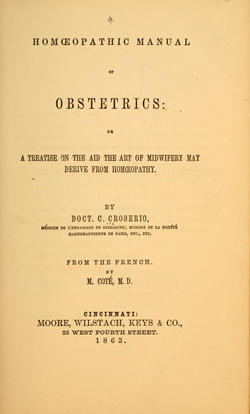 OBSTETRICS A TREATISE ON THE AD THE ART OF MIDWIFERY MAY DERIVE FROM HOMOEOPATHY. BY DOCT. C. CROSERIO, DE l'embassade de sardatgne; membre be la societe HAHNEMANNTENNE DE PARIS, ETC., ETC. FROM THE FRENCH BY M. COTi M. D. CINCINNATI: MOORE, WILSTACH, KEYS & CO., 25 WEST FOURTH STREET.