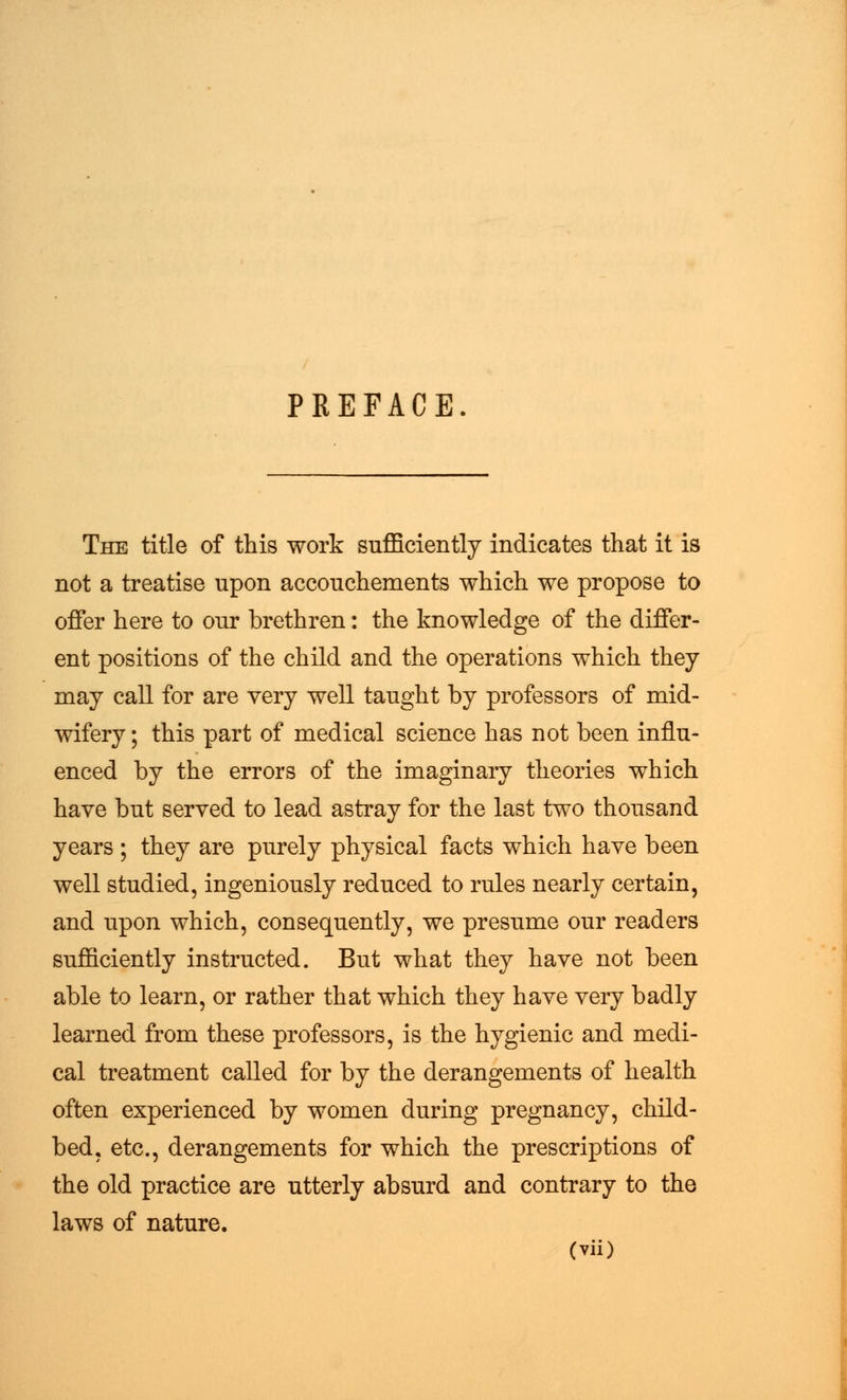 PREFACE The title of this work sufficiently indicates that it is not a treatise upon accouchements which we propose to offer here to our brethren: the knowledge of the differ- ent positions of the child and the operations which they may call for are very well taught by professors of mid- wifery ; this part of medical science has not been influ- enced by the errors of the imaginary theories which have but served to lead astray for the last two thousand years ; they are purely physical facts which have been well studied, ingeniously reduced to rules nearly certain, and upon which, consequently, we presume our readers sufficiently instructed. But what they have not been able to learn, or rather that which they have very badly learned from these professors, is the hygienic and medi- cal treatment called for by the derangements of health often experienced by women during pregnancy, child- bed, etc., derangements for which the prescriptions of the old practice are utterly absurd and contrary to the laws of nature.