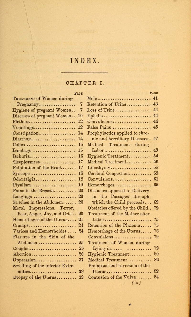 INDEX CHAPTER I. Page Treatment of Women during Pregnancy 7 Hygiene of pregnant Women.. 7 Diseases of pregnant Women.. 10 Plethora 12 Vomitings 12 Constipation 14 Diarrhoea 14 Colics 15 Lumbago 15 Ischuria 16 Sleeplessness 17 Palpitation of the Heart 17 Syncope 18 Odontalgia 18 Ptyalism 19 Pains in the Breasts 20 Longings 20 Stitches in the Abdomen 20 Moral Impressions, Terror, Fear, Anger, Joy, and Grief.. 20 Hemorrhages of the Uterus 21 Cramps 24 Varices and Hemorrhoides 24 Fissures in the Skin of the Abdomen 25 Coughs 25 Abortion 26 Oppression 37 S welling of the inferior Extre- mities 38 Dropsy of the Uterus 39 Page Mole 41 Retention of Urine 43 Loss of Urine 44 Ephelis 44 Convulsions 44 False Pains 45 Prophylactics applied to chro- nic and hereditary Diseases . 47 Medical Treatment during Labor 49 Hygienic Treatment 54 Medical Treatment 56 Lipothymy 58 Cerebral Congestion 59 Convulsions 61 Hemorrhages 65 Obstacles opposed to Delivery in the Passages through which the Child proceeds... 69 Obstacles offered by the Child.. 72 Treatment of the Mother after Labor 75 Retention of the Placenta 75 Hemorrhage of the Uterus 76 Convulsions 79 Treatment of Women during Lying-in 79 Hygienic Treatment 80 Medical Treatment 82 Prolapsus and Inversion of the Uterus 82 Contusion of the Vulva 84