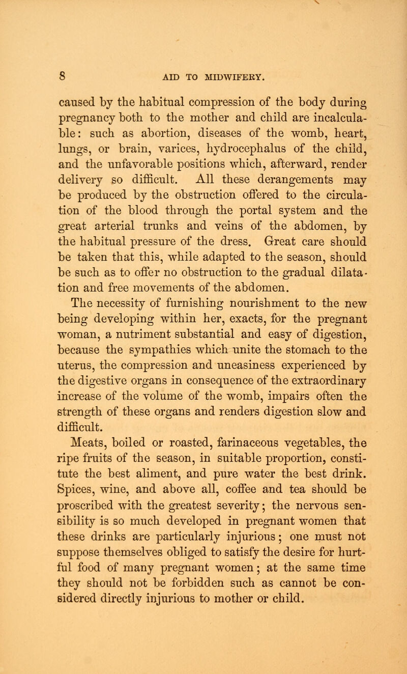 caused by the habitual compression of the body during pregnancy both to the mother and child are incalcula- ble: such as abortion, diseases of the womb, heart, lungs, or brain, varices, hydrocephalus of the child, and the unfavorable positions which, afterward, render delivery so difficult. All these derangements may be produced by the obstruction offered to the circula- tion of the blood through the portal system and the great arterial trunks and veins of the abdomen, by the habitual pressure of the dress. Great care should be taken that this, while adapted to the season, should be such as to offer no obstruction to the gradual dilata- tion and free movements of the abdomen. The necessity of furnishing nourishment to the new being developing within her, exacts, for the pregnant woman, a nutriment substantial and easy of digestion, because the sympathies which unite the stomach to the uterus, the compression and uneasiness experienced by the digestive organs in consequence of the extraordinary increase of the volume of the womb, impairs often the strength of these organs and renders digestion slow and difficult. Meats, boiled or roasted, farinaceous vegetables, the ripe fruits of the season, in suitable proportion, consti- tute the best aliment, and pure water the best drink. Spices, wine, and above all, coffee and tea should be proscribed with the greatest severity; the nervous sen- sibility is so much developed in pregnant women that these drinks are particularly injurious; one must not suppose themselves obliged to satisfy the desire for hurt- ful food of many pregnant women; at the same time they should not be forbidden such as cannot be con- sidered directly injurious to mother or child.