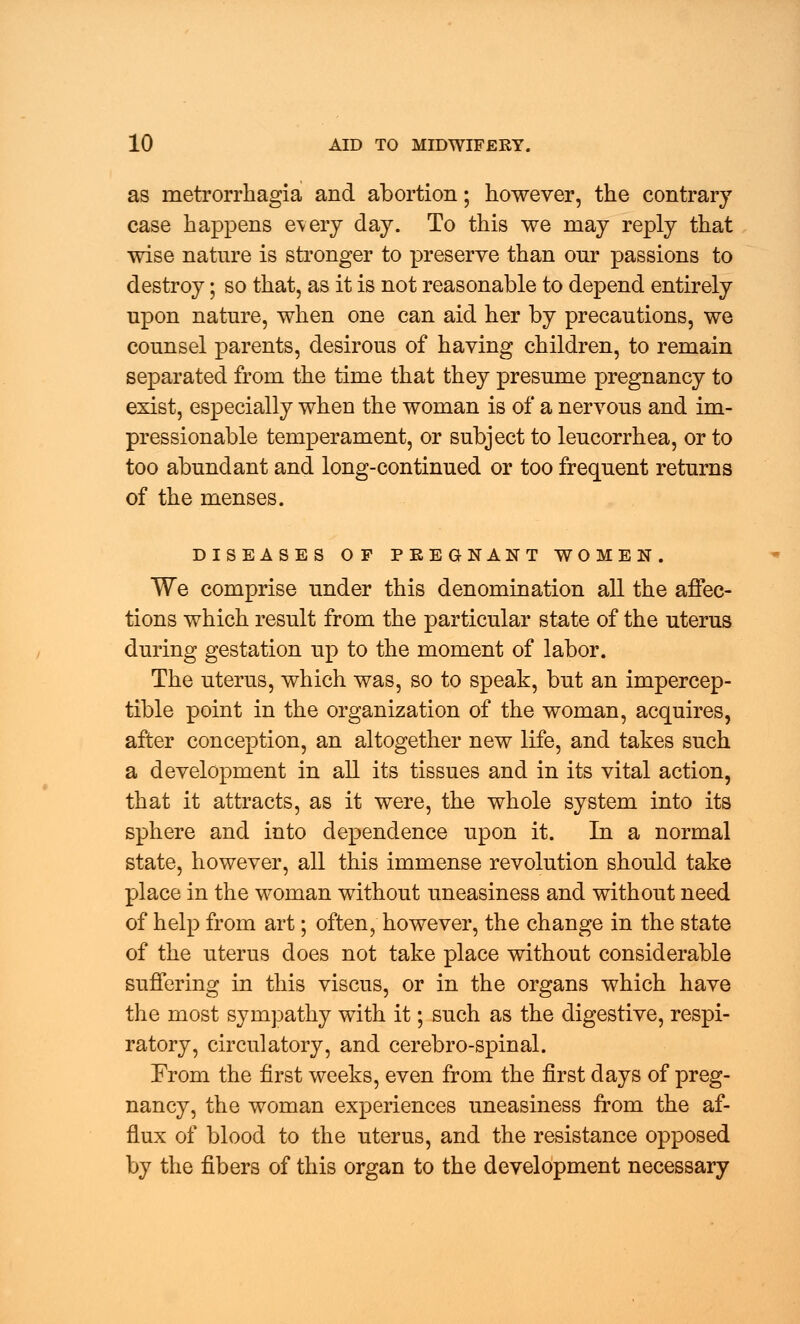 as metrorrhagia and abortion; however, the contrary case happens every day. To this we may reply that wise nature is stronger to preserve than our passions to destroy; so that, as it is not reasonable to depend entirely upon nature, when one can aid her by precautions, we counsel parents, desirous of having children, to remain separated from the time that they presume pregnancy to exist, especially when the woman is of a nervous and im- pressionable temperament, or subject to leucorrhea, or to too abundant and long-continued or too frequent returns of the menses. DISEASES OF PREGNANT WOMEN. We comprise under this denomination all the affec- tions which result from the particular state of the uterus during gestation up to the moment of labor. The uterus, which was, so to speak, but an impercep- tible point in the organization of the woman, acquires, after conception, an altogether new life, and takes such a development in all its tissues and in its vital action, that it attracts, as it were, the whole system into its sphere and into dependence upon it. In a normal state, however, all this immense revolution should take place in the woman without uneasiness and without need of help from art; often, however, the change in the state of the uterus does not take place without considerable suffering in this viscus, or in the organs which have the most sympathy with it; such as the digestive, respi- ratory, circulatory, and cerebro-spinal. From the first weeks, even from the first days of preg- nancy, the woman experiences uneasiness from the af- flux of blood to the uterus, and the resistance opposed by the fibers of this organ to the development necessary