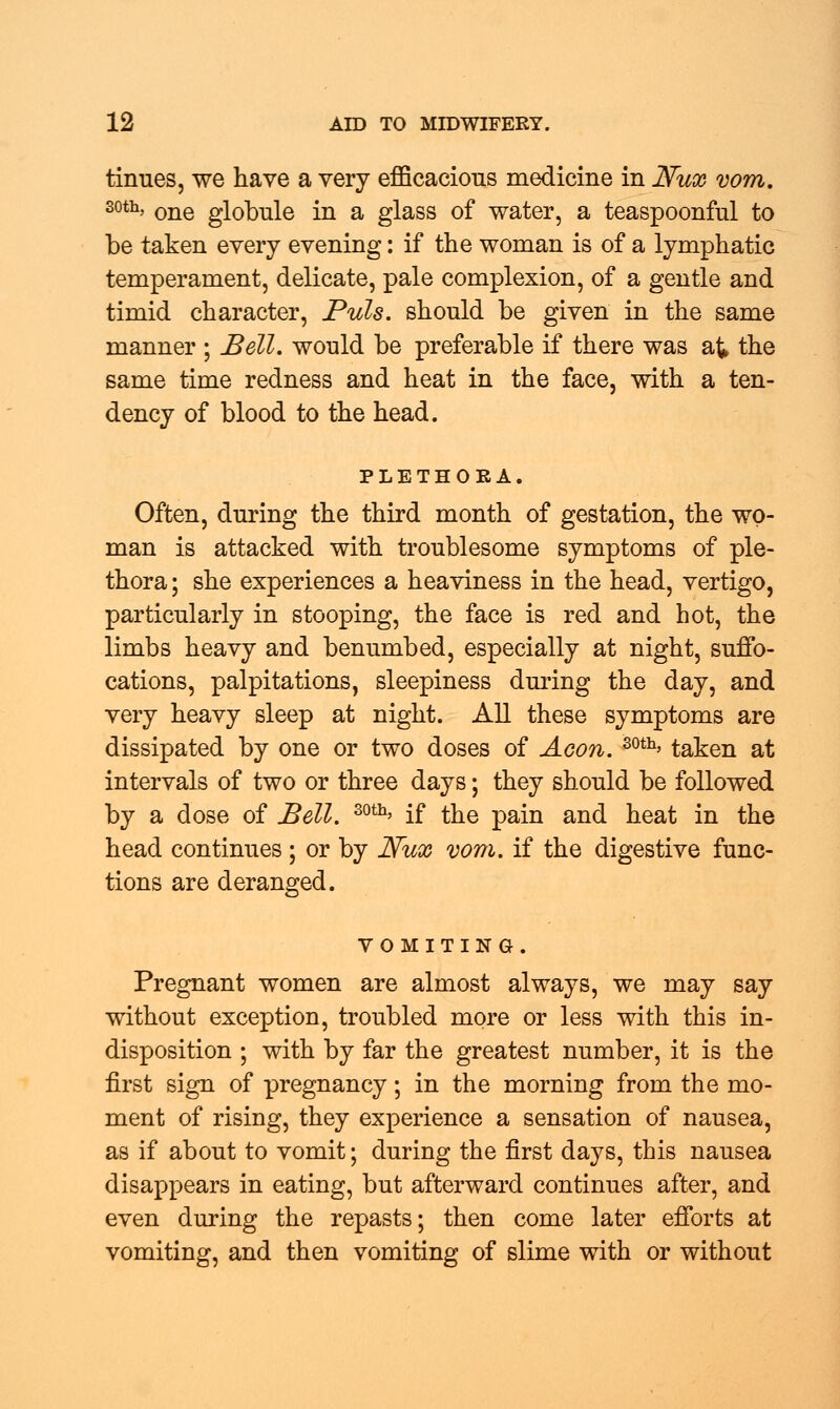 tinues, we have a very efficacious medicine in JVux vom. 30th, one globule in a glass of water, a teaspoonful to be taken every evening: if the woman is of a lymphatic temperament, delicate, pale complexion, of a gentle and timid character, Puis, should be given in the same manner ; Bell, would be preferable if there was at the same time redness and heat in the face, with a ten- dency of blood to the head. PLETHORA. Often, during the third month of gestation, the wo- man is attacked with troublesome symptoms of ple- thora ; she experiences a heaviness in the head, vertigo, particularly in stooping, the face is red and hot, the limbs heavy and benumbed, especially at night, suffo- cations, palpitations, sleepiness during the day, and very heavy sleep at night. All these symptoms are dissipated by one or two doses of Aeon. 30th> taken at intervals of two or three days; they should be followed by a dose of Bell. 30th' if the pain and heat in the head continues; or by Nux vom. if the digestive func- tions are deranged. VOMITING. Pregnant women are almost always, we may say without exception, troubled more or less with this in- disposition ; with by far the greatest number, it is the first sign of pregnancy; in the morning from the mo- ment of rising, they experience a sensation of nausea, as if about to vomit; during the first days, this nausea disappears in eating, but afterward continues after, and even during the repasts; then come later efforts at vomiting, and then vomiting of slime with or without