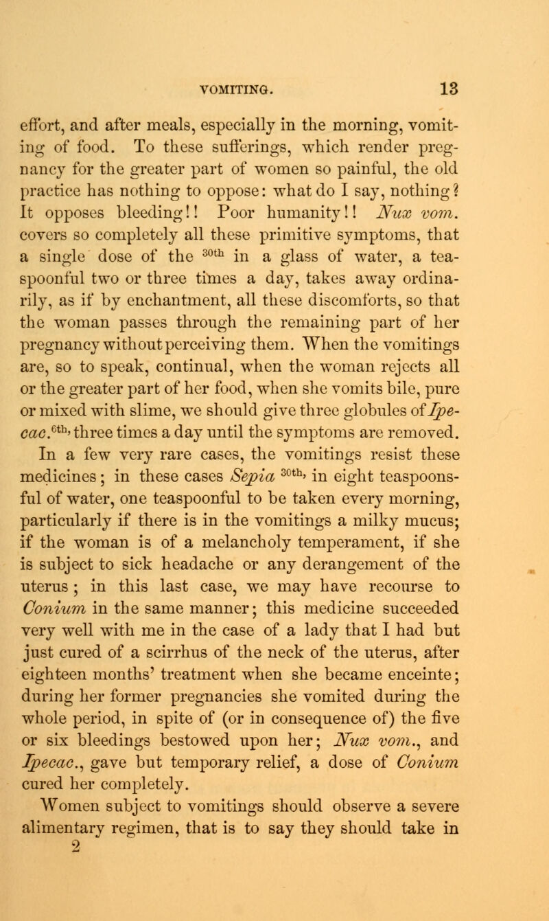 effort, and after meals, especially in the morning, vomit- ing of food. To these sufferings, which render preg- nancy for the greater part of women so painful, the old practice has nothing to oppose: what do I say, nothing? It opposes bleeding!! Poor humanity!! Ntix vom. covers so completely all these primitive symptoms, that a single dose of the 30th in a glass of water, a tea- spoonful two or three times a day, takes away ordina- rily, as if by enchantment, all these discomforts, so that the woman passes through the remaining part of her pregnancy without perceiving them. When the vomitings are, so to speak, continual, when the woman rejects all or the greater part of her food, when she vomits bile, pure or mixed with slime, we should give three globules of Ipe- cac.6111'three times a day until the symptoms are removed. In a few very rare cases, the vomitings resist these medicines; in these cases Sepia 30tb> in eight teaspoons- ful of water, one teaspoonful to be taken every morning, particularly if there is in the vomitings a milky mucus; if the woman is of a melancholy temperament, if she is subject to sick headache or any derangement of the uterus ; in this last case, we may have recourse to Conium in the same manner; this medicine succeeded very well with me in the case of a lady that I had but just cured of a scirrhus of the neck of the uterus, after eighteen months' treatment when she became enceinte; during her former pregnancies she vomited during the whole period, in spite of (or in consequence of) the five or six bleedings bestowed upon her; JVux vom., and Ipecac, gave but temporary relief, a dose of Conium cured her completely. Women subject to vomitings should observe a severe alimentary regimen, that is to say they should take in 2