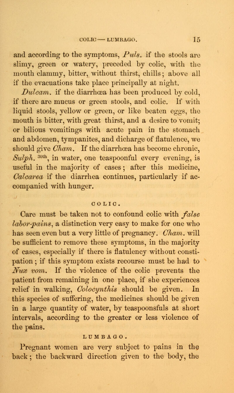 and according to the symptoms, Pals, if the stools are slimy, green or watery, preceded by colic, with the mouth clammy, bitter, without thirst, chills; above all if the evacuations take place principally at night. Dulcam. if the diarrhoea has been produced by cold, if there are mucus or green stools, and colic. If with liquid stools, yellow or green, or like beaten eggs, the mouth is bitter, with great thirst, and a desire to vomit; or bilious vomitings with acute pain in the stomach and abdomen, tympanites, and dicharge of flatulence, we should give Cham. If the diarrhoea has become chronic, Sulph. 30th, in water, one teaspoonful every evening, is useful in the majority of cases; after this medicine, Calcarea if the diarrhea continues, particularly if ac- companied with hunger. COLIC. Care must be taken not to confound colic with false labor-pains, a distinction very easy to make for one who has seen even but a very little of pregnancy. Cham, will be sufficient to remove these symptoms, in the majority of cases, especially if there is flatulency without consti- pation ; if this symptom exists recourse must be had to JVux vom. If the violence of the colic prevents the patient from remaining in one place, if she experiences relief in walking, Colocynthis should be given. In this species of suffering, the medicines should be given in a large quantity of water, by teaspoonsfuls at short intervals, according to the greater or less violence of the pains. lumbago. Pregnant women are very subject to pains in the back; the backward direction given to the body, the