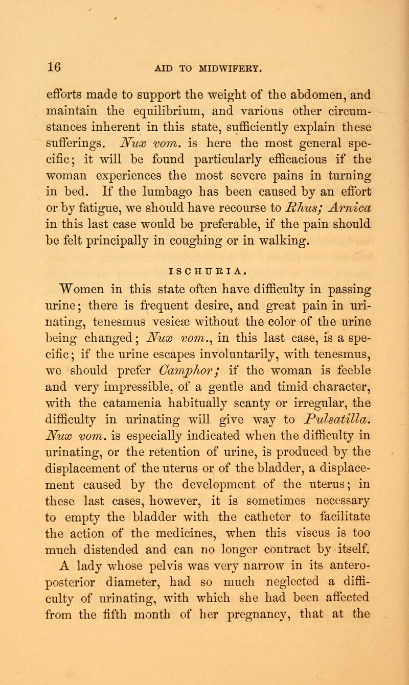 efforts made to support the weight of the abdomen, and maintain the equilibrium, and various other circum- stances inherent in this state, sufficiently explain these sufferings. Nux vom. is here the most general spe- cific; it will be found particularly efficacious if the woman experiences the most severe pains in turning in bed. If the lumbago has been caused by an effort or by fatigue, we should have recourse to Rhus; Arnica in this last case would be preferable, if the pain should be felt principally in coughing or in walking. ISCHURIA. Women in this state often have difficulty in passing urine; there is frequent desire, and great pain in uri- nating, tenesmus vesicse without the color of the urine being changed; Nux vom., in this last case, is a spe- cific ; if the urine escapes involuntarily, with tenesmus, we should prefer Camphor; if the woman is feeble and very impressible, of a gentle and timid character, with the catamenia habitually scanty or irregular, the difficulty in urinating will give way to Pulsatilla. Nux vom. is especially indicated when the difficulty in urinating, or the retention of urine, is produced by the displacement of the uterus or of the bladder, a displace- ment caused by the development of the uterus; in these last cases, however, it is sometimes necessary to empty the bladder with the catheter to facilitate the action of the medicines, when this viscus is too much distended and can no longer contract by itself. A lady whose pelvis was very narrow in its antero- posterior diameter, had so much neglected a diffi- culty of urinating, with which she had been affected from the fifth month of her pregnancy, that at the
