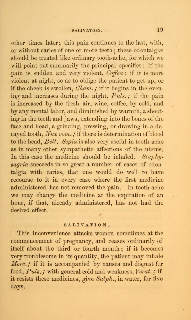 other times later; this pain continues to the last, with, or without caries of one or more teeth ; these odontalgia should be treated like ordinary tooth-ache, for which we will point out summarily the principal specifics : if the pain is sudden and very violent, Coffea; if it is more violent at night, so as to oblige the patient to get up, or if the cheek is swollen, Cham.; if it begins in the even- ing and increases during the night, Puis.; if the pain is increased by the fresh air, wine, coffee, by cold, and by any mental labor, and diminished by warmth, a shoot- ing in the teeth and jaws, extending into the bones of the face and head, a grinding, pressing, or drawing in a de- cayed tooth, Nux vom.; if there is determination of blood to the head, Bell. Sepia is also very useful in tooth-ache as in many other sympathetic affections of the uterus. In this case the medicine should be inhaled. Stcvphy- sagria succeeds in so great a number of cases of odon- talgia with caries, that one would do well to have recourse to it in every case where the first medicine administered has not removed the pain. In tooth-ache we may change the medicine at the expiration of an hour, if that, already administered, has not had the desired effect. SALIVATION. This inconvenience attacks women sometimes at the commencement of pregnancy, and ceases ordinarily of itself about the third or fourth month ; if it becomes very troublesome in its quantity, the patient may inhale Merc; if it is accompanied by nausea and disgust for food, Puis.; with general cold and weakness, Verat.; if it resists these medicines, give Sulph., in water, for five days.