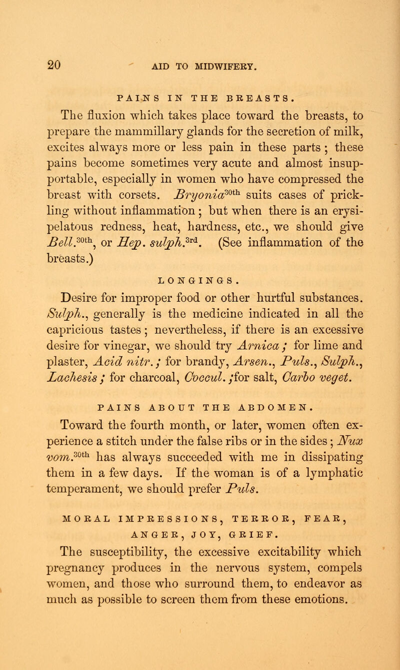 PAINS IN THE BREASTS. The fluxion which takes place toward the breasts, to prepare the mam miliary glands for the secretion of milk, excites always more or less pain in these parts ; these pains become sometimes very acute and almost insup- portable, especially in women who have compressed the breast with corsets. Bryonia?^ suits cases of prick- ling without inflammation ; but when there is an erysi- pelatous redness, heat, hardness, etc., we should give Bell.mh, or Hep. sulph.Zrd. (See inflammation of the breasts.) LONGINGS. Desire for improper food or other hurtful substances. Sulpfi., generally is the medicine indicated in all the capricious tastes; nevertheless, if there is an excessive desire for vinegar, we should try Arnica / for lime and plaster, Acid nitr.j for brandy, Arsen., Puis., Sulph., Lachesis ; for charcoal, OogguI. /for salt, Carlo veget. PAINS ABOUT THE ABDOMEN. Toward the fourth month, or later, women often ex- perience a stitch under the false ribs or in the sides ; JVux vom.zoth has always succeeded with me in dissipating them in a few days. If the woman is of a lymphatic temperament, we should prefer Puis. MORAL IMPRESSIONS, TERROR, FEAR, ANGER, JOY, GRIEF. The susceptibility, the excessive excitability which pregnancy produces in the nervous system, compels women, and those who surround them, to endeavor as much as possible to screen them from these emotions.