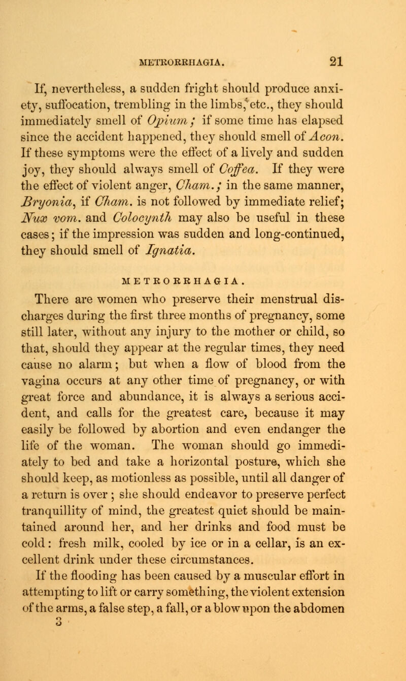 If, nevertheless, a sudden fright should produce anxi- ety, suffocation, trembling in the limbs* etc., they should immediately smell of Opium ; if some time has elapsed since the accident happened, they should smell of Aeon, If these symptoms were the effect of a lively and sudden joy, they should always smell of Coffea. If they were the effect of violent anger, Cham.; in the same manner, Bryonia, if Cham, is not followed by immediate relief; Nux vom. and Colocynth may also be useful in these cases; if the impression was sudden and long-continued, they should smell of Ignatia. METRORRHAGIA . There are women who preserve their menstrual dis- charges during the first three months of pregnancy, some still later, without any injury to the mother or child, so that, should they appear at the regular times, they need cause no alarm; but when a flow of blood from the vagina occurs at any other time of pregnancy, or with great force and abundance, it is always a serious acci- dent, and calls for the greatest care, because it may easily be followed by abortion and even endanger the life of the woman. The woman should go immedi- ately to bed and take a horizontal posture, which she should keep, as motionless as possible, until all danger of a return is over ; she should endeavor to preserve perfect tranquillity of mind, the greatest quiet should be main- tained around her, and her drinks and food must be cold: fresh milk, cooled by ice or in a cellar, is an ex- cellent drink under these circumstances. If the flooding has been caused by a muscular effort in attempting to lift or carry something, the violent extension of the arms, a false step, a fall, or a blow upon the abdomen