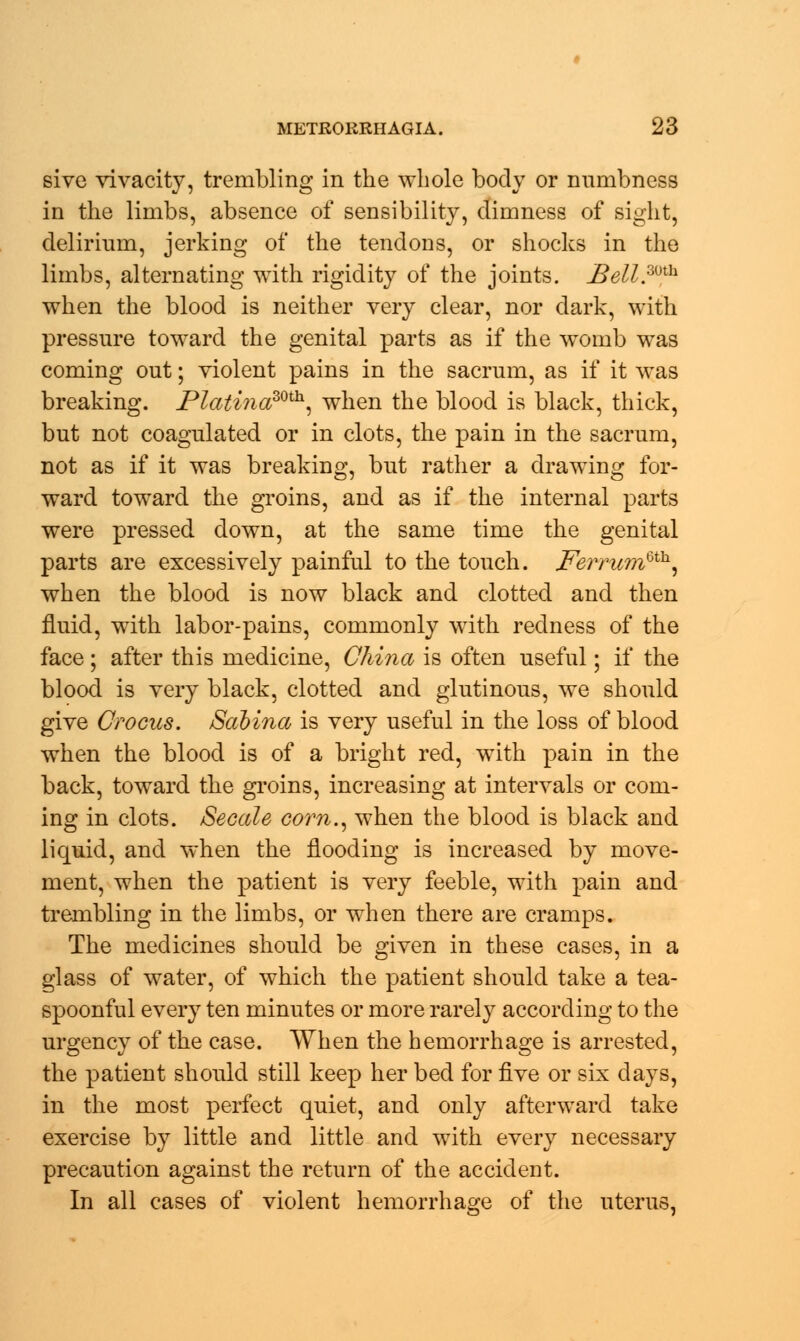 sive vivacity, trembling in the whole body or numbness in the limbs, absence of sensibility, dimness of sight, delirium, jerking of the tendons, or shocks in the limbs, alternating with rigidity of the joints. jBell.mh when the blood is neither very clear, nor dark, with pressure toward the genital parts as if the womb was coming out; violent pains in the sacrum, as if it was breaking. Platina30th, when the blood is black, thick, but not coagulated or in clots, the pain in the sacrum, not as if it was breaking, but rather a drawing for- ward toward the groins, and as if the internal parts were pressed down, at the same time the genital parts are excessively painful to the touch. jFertumQth, when the blood is now black and clotted and then fluid, with labor-pains, commonly with redness of the face; after this medicine, China is often useful; if the blood is very black, clotted and glutinous, we should give Crocus. Sabina is very useful in the loss of blood when the blood is of a bright red, with pain in the back, toward the groins, increasing at intervals or com- ing in clots. Secede corn., when the blood is black and liquid, and when the flooding is increased by move- ment, when the patient is very feeble, with pain and trembling in the limbs, or when there are cramps. The medicines should be given in these cases, in a glass of water, of which the patient should take a tea- spoonful every ten minutes or more rarely according to the urgency of the case. When the hemorrhage is arrested, the patient should still keep her bed for five or six days, in the most perfect quiet, and only afterward take exercise by little and little and with every necessary precaution against the return of the accident. In all cases of violent hemorrhage of the uterus,