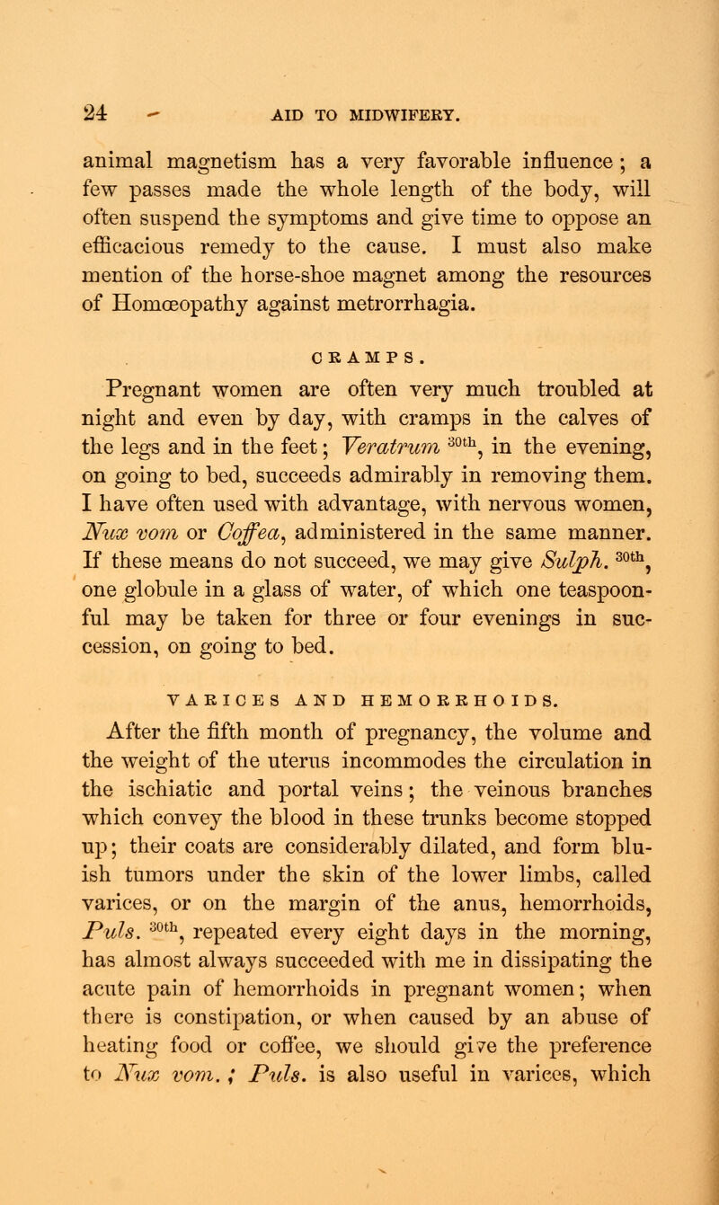 animal magnetism has a very favorable influence ; a few passes made the whole length of the body, will often suspend the symptoms and give time to oppose an efficacious remedy to the cause. I must also make mention of the horse-shoe magnet among the resources of Homoeopathy against metrorrhagia. cramp s. Pregnant women are often very much troubled at night and even by day, with cramps in the calves of the legs and in the feet; Veratrum 30th, in the evening, on going to bed, succeeds admirably in removing them. I have often used with advantage, with nervous women, Nux V07ii or Coffea, administered in the same manner. If these means do not succeed, we may give Sulph.30th, one globule in a glass of water, of which one teaspoon- ful may be taken for three or four evenings in suc- cession, on going to bed. VARICES AND HEMORRHOIDS. After the fifth month of pregnancy, the volume and the weight of the uterus incommodes the circulation in the ischiatic and portal veins; the veinous branches which convey the blood in these trunks become stopped up; their coats are considerably dilated, and form blu- ish tumors under the skin of the lower limbs, called varices, or on the margin of the anus, hemorrhoids, Puis. 30th, repeated every eight days in the morning, has almost always succeeded with me in dissipating the acute pain of hemorrhoids in pregnant women; when there is constipation, or when caused by an abuse of heating food or coffee, we should gi?e the preference to Nux vom.; Puis, is also useful in varices, which