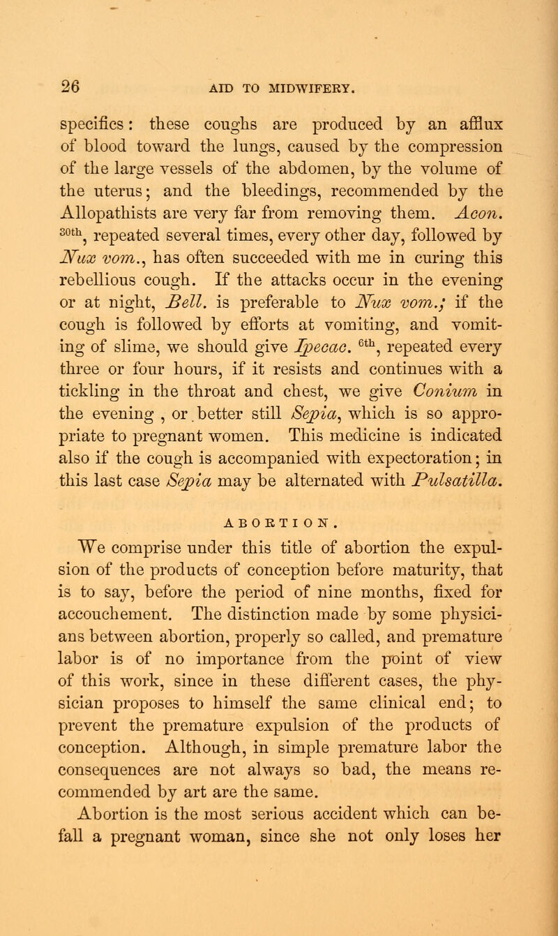 specifics: these coughs are produced by an afflux of blood toward the lungs, caused by the compression of the large vessels of the abdomen, by the volume of the uterus; and the bleedings, recommended by the Allopathists are very far from removing them. Aeon. 30th, repeated several times, every other day, followed by Nux vom., has often succeeded with me in curing this rebellious cough. If the attacks occur in the evening or at night, Bell, is preferable to JVux vom.; if the cough is followed by efforts at vomiting, and vomit- ing of slime, we should give Ipecac. 6th, repeated every three or four hours, if it resists and continues with a tickling in the throat and chest, we give Coniwn in the evening , or.better still /Sepia, which is so appro- priate to pregnant women. This medicine is indicated also if the cough is accompanied with expectoration; in this last case Sepia may be alternated with Pulsatilla. ABORTION. We comprise under this title of abortion the expul- sion of the products of conception before maturity, that is to say, before the period of nine months, fixed for accouchement. The distinction made by some physici- ans between abortion, properly so called, and premature labor is of no importance from the point of view of this work, since in these different cases, the phy- sician proposes to himself the same clinical end; to prevent the premature expulsion of the products of conception. Although, in simple premature labor the consequences are not always so bad, the means re- commended by art are the same. Abortion is the most serious accident which can be- fall a pregnant woman, since she not only loses her