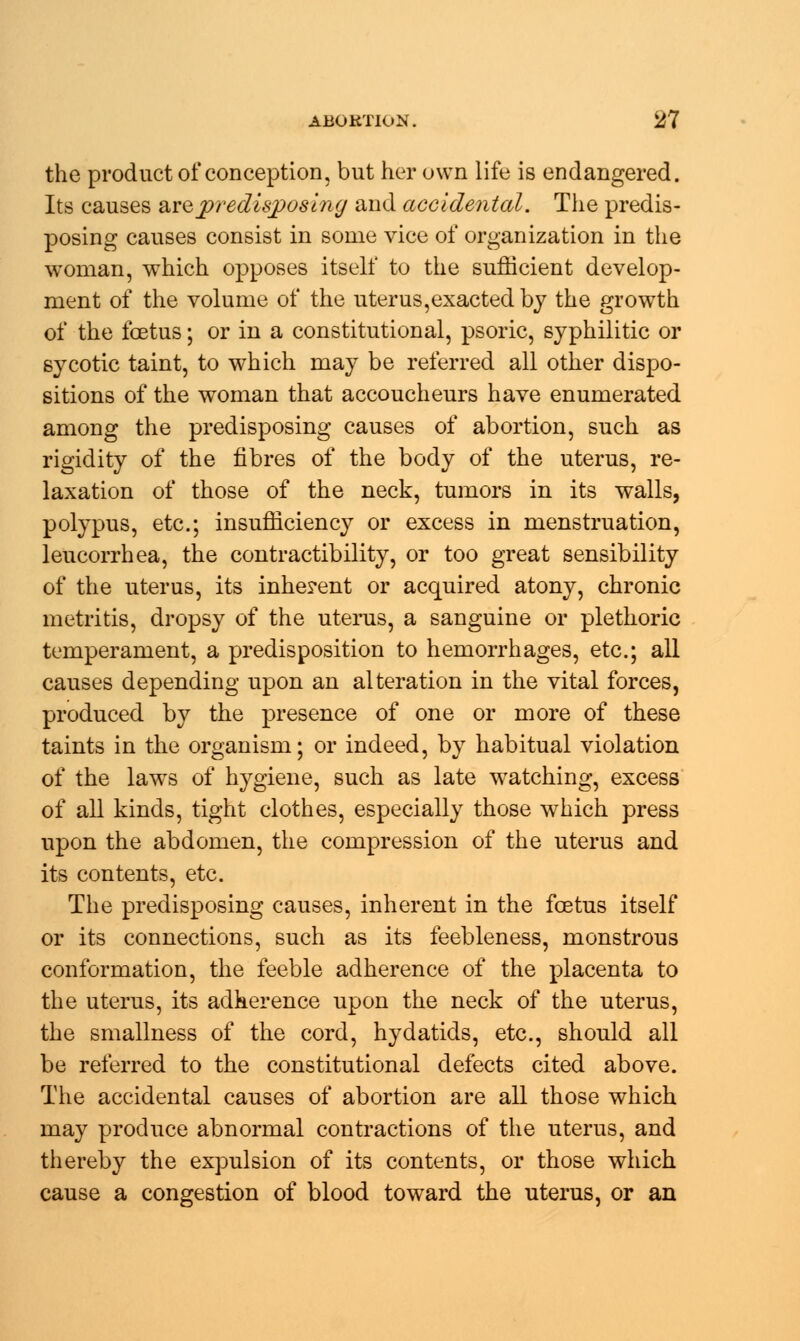 the product of conception, but her own life is endangered. Its causes are predisposing and accidental. The predis- posing causes consist in some vice of organization in the woman, which opposes itself to the sufficient develop- ment of the volume of the uterus,exacted by the growth of the foetus; or in a constitutional, psoric, syphilitic or sycotic taint, to which may be referred all other dispo- sitions of the woman that accoucheurs have enumerated among the predisposing causes of abortion, such as rigidity of the fibres of the body of the uterus, re- laxation of those of the neck, tumors in its walls, polypus, etc.; insufficiency or excess in menstruation, leucorrhea, the contractibility, or too great sensibility of the uterus, its inherent or acquired atony, chronic metritis, dropsy of the uterus, a sanguine or plethoric temperament, a predisposition to hemorrhages, etc.; all causes depending upon an alteration in the vital forces, produced by the presence of one or more of these taints in the organism; or indeed, by habitual violation of the laws of hygiene, such as late watching, excess of all kinds, tight clothes, especially those which press upon the abdomen, the compression of the uterus and its contents, etc. The predisposing causes, inherent in the foetus itself or its connections, such as its feebleness, monstrous conformation, the feeble adherence of the placenta to the uterus, its adherence upon the neck of the uterus, the smallness of the cord, hydatids, etc., should all be referred to the constitutional defects cited above. The accidental causes of abortion are all those which may produce abnormal contractions of the uterus, and thereby the expulsion of its contents, or those which cause a congestion of blood toward the uterus, or an