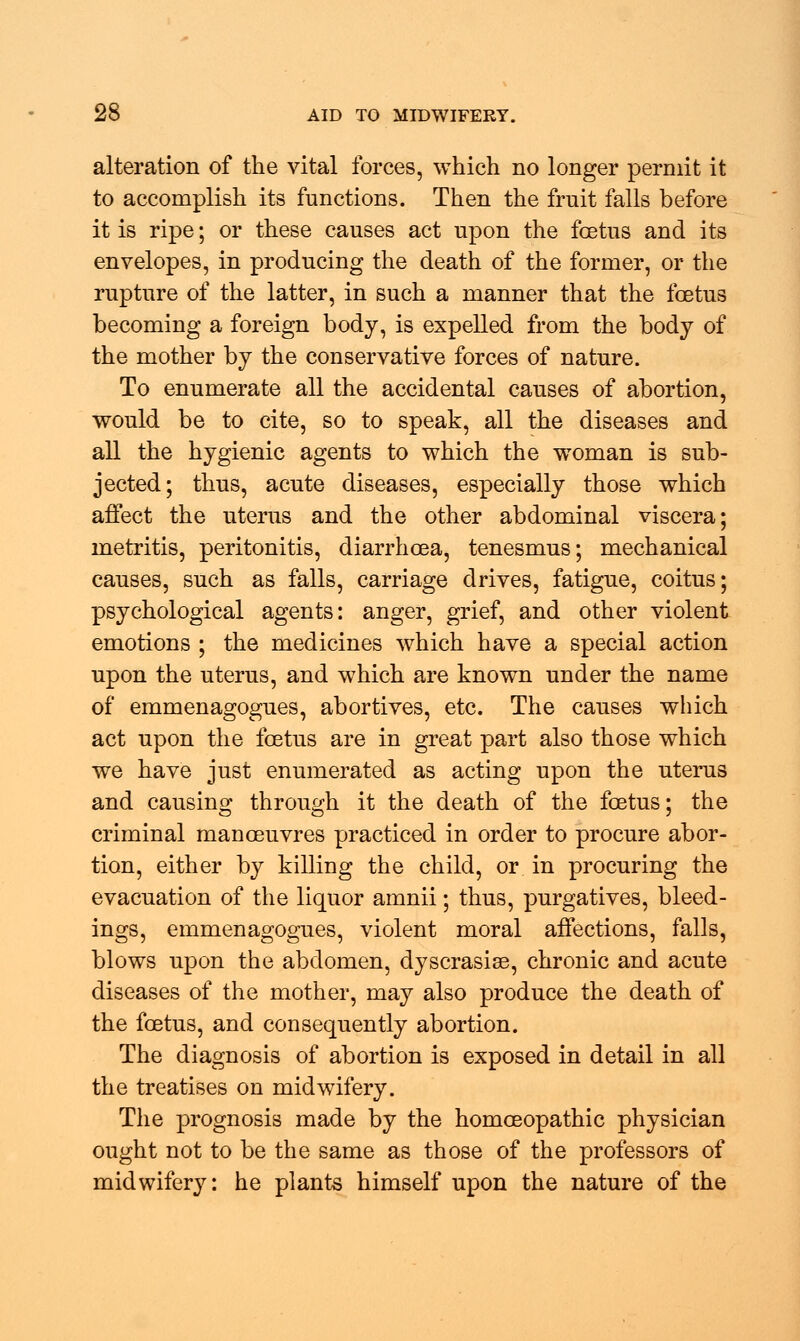 alteration of the vital forces, which no longer permit it to accomplish its functions. Then the fruit falls before it is ripe; or these causes act upon the foetus and its envelopes, in producing the death of the former, or the rupture of the latter, in such a manner that the foetus becoming a foreign body, is expelled from the body of the mother by the conservative forces of nature. To enumerate all the accidental causes of abortion, would be to cite, so to speak, all the diseases and all the hygienic agents to which the woman is sub- jected; thus, acute diseases, especially those which affect the uterus and the other abdominal viscera; metritis, peritonitis, diarrhoea, tenesmus; mechanical causes, such as falls, carriage drives, fatigue, coitus; psychological agents: anger, grief, and other violent emotions ; the medicines which have a special action upon the uterus, and which are known under the name of emmenagogues, abortives, etc. The causes which act upon the foetus are in great part also those which we have just enumerated as acting upon the uterus and causing through it the death of the foetus; the criminal manoeuvres practiced in order to procure abor- tion, either by killing the child, or in procuring the evacuation of the liquor amnii; thus, purgatives, bleed- ings, emmenagogues, violent moral affections, falls, blows upon the abdomen, dyscrasise, chronic and acute diseases of the mother, may also produce the death of the foetus, and consequently abortion. The diagnosis of abortion is exposed in detail in all the treatises on midwifery. The prognosis made by the homoeopathic physician ought not to be the same as those of the professors of midwifery: he plants himself upon the nature of the