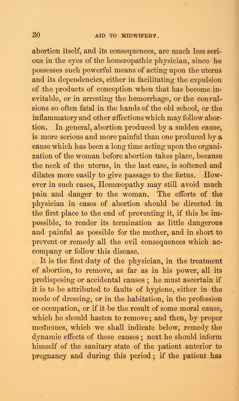 abortion itself, and its consequences, are much less seri- ous in the eyes of the homoeopathic physician, since he possesses such powerful means of acting upon the uterus and its dependencies, either in facilitating the expulsion of the products of conception when that has become in- evitable, or in arresting the hemorrhage, or the convul- sions so often fatal in the hands of the old school, or the inflammatory and other affections which may follow abor- tion. In general, abortion produced by a sudden cause, is more serious and more painful than one produced by a cause which has been a long time acting upon the organi- zation of the woman before abortion takes place, because the neck of the uterus, in the last case, is softened and dilates more easily to give passage to the foetus. How- ever in such cases, Homoeopathy may still avoid much pain and danger to the woman. The efforts of the physician in cases of abortion should be directed in the first place to the end of preventing it, if this be im- possible, to render its termination as little dangerous and painful as possible for the mother, and in short to prevent or remedy all the evil consequences which ac- company or follow this disease. It is the first duty of the physician, in the treatment of abortion, to remove, as far as in his power, all its predisposing or accidental causes ; he must ascertain if it is to be attributed to faults of hygiene, either in the mode of dressing, or in the habitation, in the profession or occupation, or if it be the result of some moral cause, which he should hasten to remove; and then, by proper medicines, which we shall indicate below, remedy the dynamic effects of these causes ; next he should inform himself of the sanitary state of the patient anterior to pregnancy and during this period; if the patient has