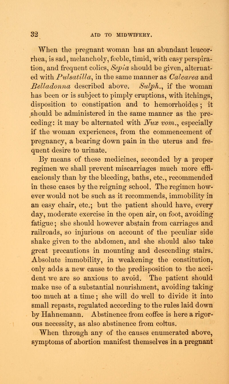 When the pregnant woman has an abundant leucor- rhea, is sad, melancholy, feeble, timid, with easy perspira- tion, and frequent colics, Sepia should be given, alternat- ed with Pulsatilla, in the same manner as Calcarea and Belladonna described above. Sulph., if the woman has been or is subject to pimply eruptions, with itchings, disposition to constipation and to hemorrhoides; it should be administered in the same manner as the pre- ceding: it may be alternated with JVux vom., especially if the woman experiences, from the commencement of pregnancy, a bearing down pain in the uterus and fre- quent desire to urinate. By means of these medicines, seconded by a proper regimen we shall prevent miscarriages much more effi- caciously than by the bleeding, baths, etc., recommended in these cases by the reigning school. The regimen how- ever would not be such as it recommends, immobility in an easy chair, etc.; but the patient should have, every day, moderate exercise in the open air, on foot, avoiding fatigue; she should however abstain from carriages and railroads, so injurious on account of the peculiar side shake given to the abdomen, and she should also take great precautions in mounting and descending stairs. Absolute immobility, in weakening the constitution, only adds a new cause to the predisposition to the acci- dent we are so anxious to avoid. The patient should make use of a substantial nourishment, avoiding taking too much at a time; she will do well to divide it into small repasts, regulated according to the rules laid down by Hahnemann. Abstinence from coifee is here a rigor- ous necessity, as also abstinence from coitus. When through any of the causes enumerated above, symptoms of abortion manifest themselves in a pregnant