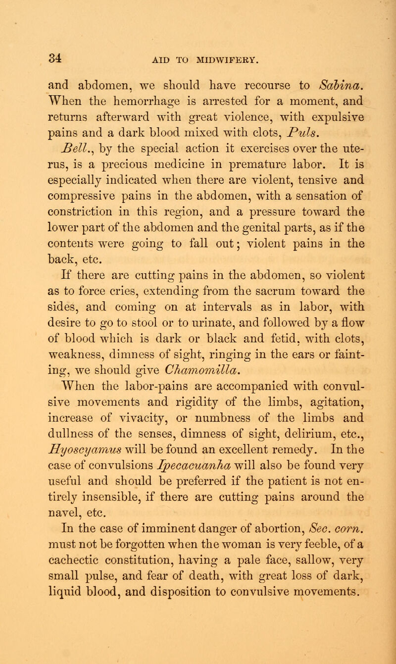and abdomen, we should have recourse to Sabina. When the hemorrhage is arrested for a moment, and returns afterward with great violence, with expulsive pains and a dark blood mixed with clots, Puis. Bell., by the special action it exercises over the ute- rus, is a precious medicine in premature labor. It is especially indicated when there are violent, tensive and compressive pains in the abdomen, with a sensation of constriction in this region, and a pressure toward the lower part of the abdomen and the genital parts, as if the contents were going to fall out; violent pains in the back, etc. If there are cutting pains in the abdomen, so violent as to force cries, extending from the sacrum toward the sides, and coming on at intervals as in labor, with desire to go to stool or to urinate, and followed by a flow of blood which is dark or black and fetid, with clots, weakness, dimness of sight, ringing in the ears or faint- ing, we should give Chamornilla. When the labor-pains are accompanied with convul- sive movements and rigidity of the limbs, agitation, increase of vivacity, or numbness of the limbs and dullness of the senses, dimness of sight, delirium, etc., Hyoscyamus will be found an excellent remedy. In the case of convulsions Ipecacuanha will also be found very useful and should be preferred if the patient is not en- tirely insensible, if there are cutting pains around the navel, etc. In the case of imminent danger of abortion, Sec. corn. must not be forgotten when the woman is very feeble, of a cachectic constitution, having a pale face, sallow, very small pulse, and fear of death, with great loss of dark, liquid blood, and disposition to convulsive movements.