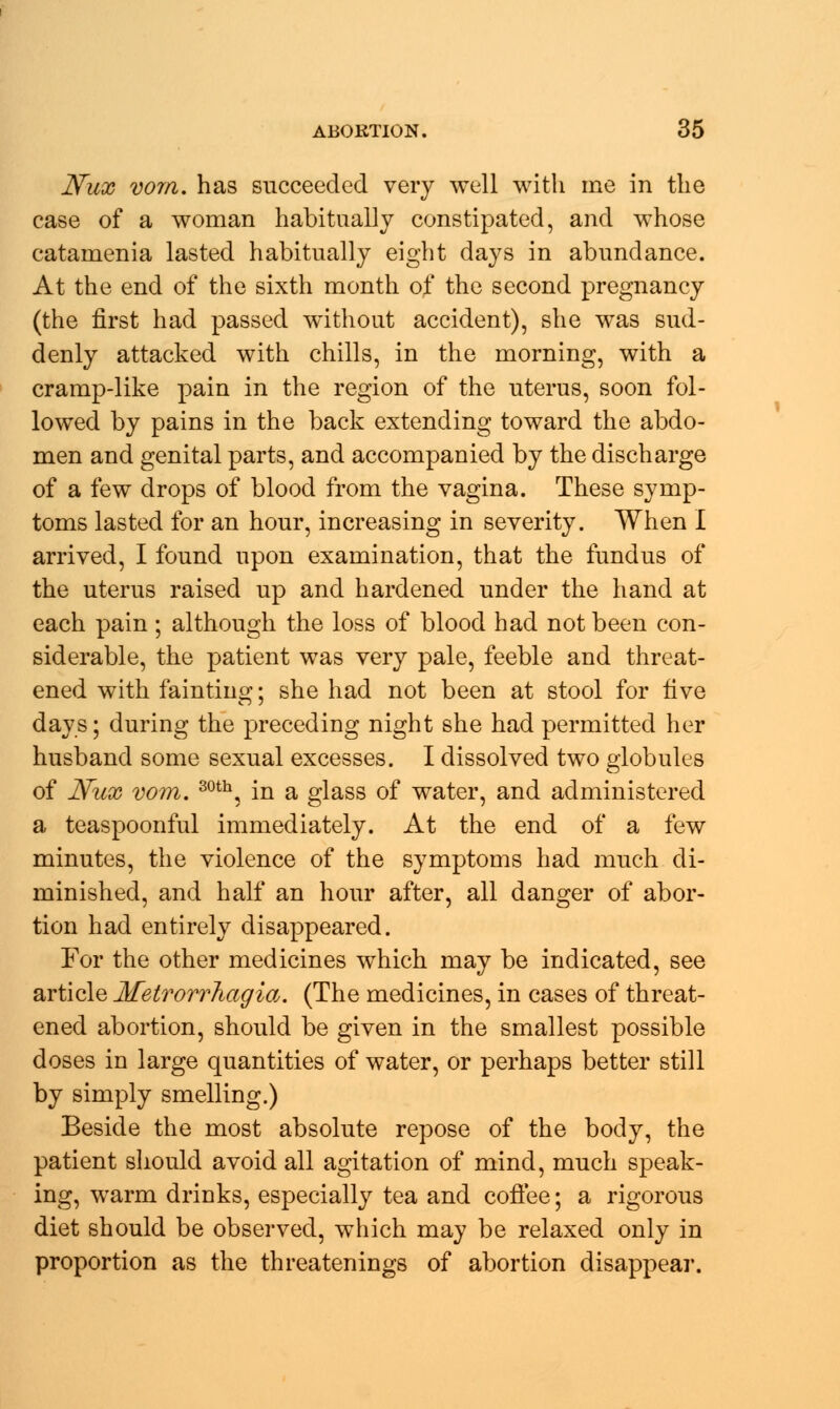 Nux vom. has succeeded very well with me in the case of a woman habitually constipated, and whose catamenia lasted habitually eight days in abundance. At the end of the sixth month of the second pregnancy (the first had passed without accident), she was sud- denly attacked with chills, in the morning, with a cramp-like pain in the region of the uterus, soon fol- lowed by pains in the back extending toward the abdo- men and genital parts, and accompanied by the discharge of a few drops of blood from the vagina. These symp- toms lasted for an hour, increasing in severity. When I arrived, I found upon examination, that the fundus of the uterus raised up and hardened under the hand at each pain ; although the loss of blood had not been con- siderable, the patient was very pale, feeble and threat- ened with fainting; she had not been at stool for five days; during the preceding night she had permitted her husband some sexual excesses. I dissolved two globules of Nux vom. 30th, in a glass of water, and administered a teaspoonful immediately. At the end of a few minutes, the violence of the symptoms had much di- minished, and half an hour after, all danger of abor- tion had entirely disappeared. For the other medicines which may be indicated, see article Metrorrhagia. (The medicines, in cases of threat- ened abortion, should be given in the smallest possible doses in large quantities of water, or perhaps better still by simply smelling.) Beside the most absolute repose of the body, the patient should avoid all agitation of mind, much speak- ing, warm drinks, especially tea and coffee; a rigorous diet should be observed, which may be relaxed only in proportion as the threatenings of abortion disappear.