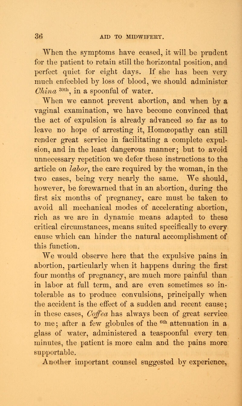 When the symptoms have ceased, it will be prudent for the patient to retain still the horizontal position, and perfect quiet for eight days. If she has been very much enfeebled by loss of blood, we should administer China 30th, in a spoonful of water. When we cannot prevent abortion, and when by a vaginal examination, we have become convinced that the act of expulsion is already advanced so far as to leave no hope of arresting it, Homoeopathy can still render great service in facilitating a complete expul- sion, and in the least dangerous manner; but to avoid unnecessary repetition we defer these instructions to the article on labor, the care required by the woman, in the two cases, being very nearly the same. We should, however, be forewarned that in an abortion, during the first six months of pregnancy, care must be taken to avoid all mechanical modes of accelerating abortion, rich as we are in dynamic means adapted to these critical circumstances, means suited specifically to every cause which can hinder the natural accomplishment of this function. We would observe here that the expulsive pains in abortion, particularly when it happens during the first four months of pregnancy, are much more painful than in labor at full term, and are even sometimes so in- tolerable as to produce convulsions, principally when the accident is the effect of a sudden and recent cause; in these cases, Coffea has always been of great service to me; after a few globules of the 6th attenuation in a glass of water, administered a teaspoonful every ten minutes, the patient is more calm and the pains more supportable. Another important counsel suggested by experience,