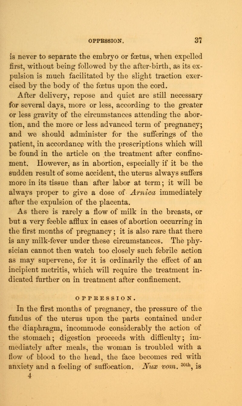 is never to separate the embryo or foetus, when expelled first, without being followed by the after-birth, as its ex- pulsion is much facilitated by the slight traction exer- cised by the body of the foetus upon the cord. After delivery, repose and quiet are still necessary for several days, more or less, according to the greater or less gravity of the circumstances attending the abor- tion, and the more or less advanced term of pregnancy; and we should administer for the sufferings of the patient, in accordance with the prescriptions which will be found in the article on the treatment after confine- ment. However, as in abortion, especially if it be the sudden result of some accident, the uterus always suffers more in its tissue than after labor at term; it will be always proper to give a dose of Arnica immediately after the expulsion of the placenta. As there is rarely a flow of milk in the breasts, or but a very feeble afflux in cases of abortion occurring in the first months of pregnancy; it is also rare that there is any milk-fever under these circumstances. The phy- sician cannot then watch too closely such febrile action as may supervene, for it is ordinarily the effect of an incipient metritis, which will require the treatment in- dicated further on in treatment after confinement. OPPRESSION. In the first months of pregnancy, the pressure of the fundus of the uterus upon the parts contained under the diaphragm, incommode considerably the action of the stomach; digestion proceeds with difficulty; im- mediately after meals, the woman is troubled with a flow of blood to the head, the face becomes red with anxiety and a feeling of suffocation. Nux vom. 30th, is 4