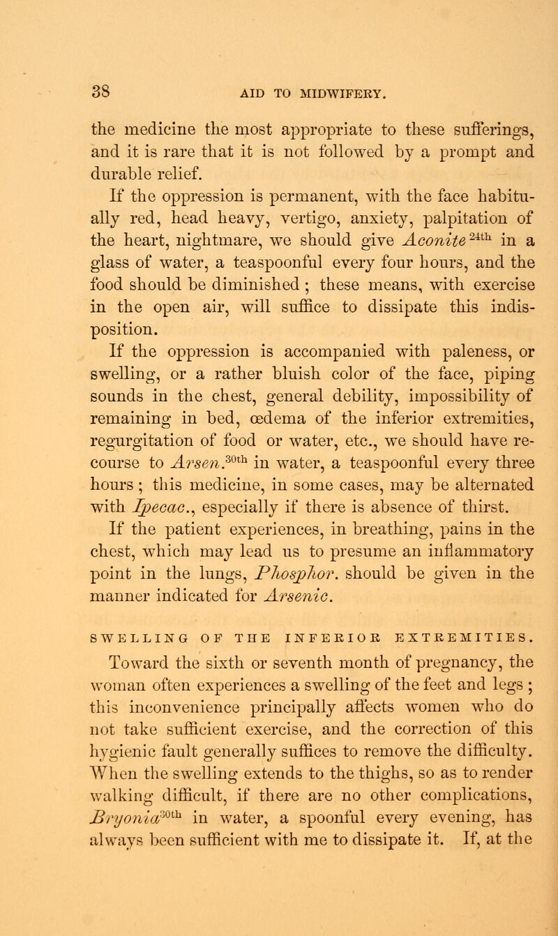 the medicine the most appropriate to these sufferings, and it is rare that it is not followed by a prompt and durable relief. If the oppression is permanent, with the face habitu- ally red, head heavy, vertigo, anxiety, palpitation of the heart, nightmare, we should give Aconite24th in a glass of water, a teaspoonful every four hours, and the food should be diminished ; these means, with exercise in the open air, will suffice to dissipate this indis- position. If the oppression is accompanied with paleness, or swelling, or a rather bluish color of the face, piping sounds in the chest, general debility, impossibility of remaining in bed, oedema of the inferior extremities, regurgitation of food or water, etc., we should have re- course to A?sen.mh in water, a teaspoonful every three hours; this medicine, in some cases, may be alternated with Ipecac, especially if there is absence of thirst. If the patient experiences, in breathing, pains in the chest, which may lead us to presume an inflammatory point in the lungs, Phosphor, should be given in the manner indicated for Arsenic. SWELLING OF THE INFERIOR EXTREMITIES. Toward the sixth or seventh month of pregnancy, the woman often experiences a swelling of the feet and legs ; this inconvenience principally affects women who do not take sufficient exercise, and the correction of this hygienic fault generally suffices to remove the difficulty. When the swelling extends to the thighs, so as to render walking difficult, if there are no other complications, Bryonia20*** in water, a spoonful every evening, has always been sufficient with me to dissipate it. If, at the