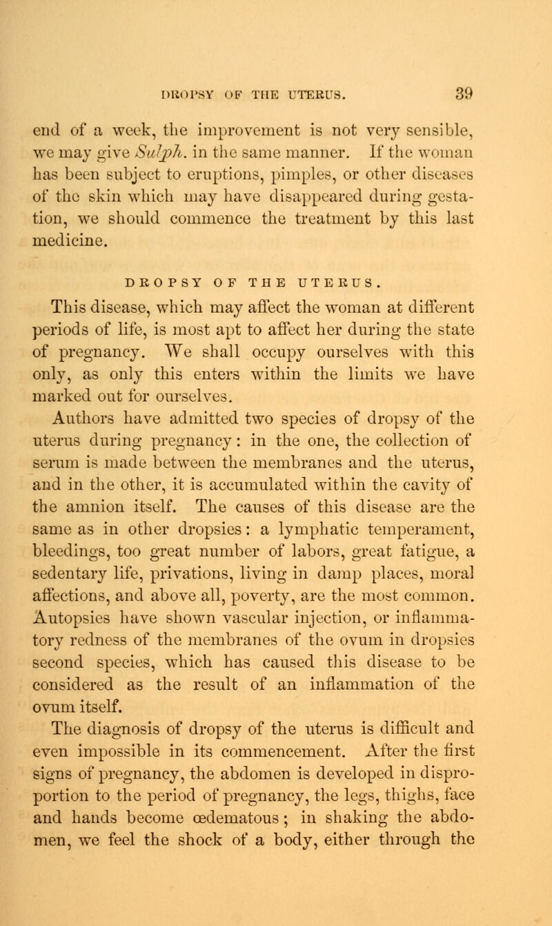 end of a week, the improvement is not very sensible, we may give Sulph. in the same manner. If the woman has been subject to eruptions, pimples, or other diseases of the skin which may have disappeared during gesta- tion, we should commence the treatment by this last medicine. DROPSY OF THE UTERUS. This disease, which may affect the woman at different periods of life, is most apt to affect her during the state of pregnancy. We shall occupy ourselves with this only, as only this enters within the limits we have marked out for ourselves. Authors have admitted two species of dropsy of the uterus during pregnancy: in the one, the collection of serum is made between the membranes and the uterus, and in the other, it is accumulated within the cavity of the amnion itself. The causes of this disease are the same as in other dropsies: a lymphatic temperament, bleedings, too great number of labors, great fatigue, a sedentary life, privations, living in damp places, moral affections, and above all, poverty, are the most common. Autopsies have shown vascular injection, or inflamma- tory redness of the membranes of the ovum in dropsies second species, which has caused this disease to be considered as the result of an inflammation of the ovum itself. The diagnosis of dropsy of the uterus is difficult and even impossible in its commencement. After the first signs of pregnancy, the abdomen is developed in dispro- portion to the period of pregnancy, the legs, thighs, face and hands become oedematous; in shaking the abdo- men, we feel the shock of a body, either through the
