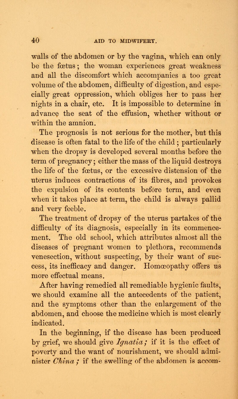 walls of the abdomen or by the vagina, which can only be the foetus; the woman experiences great weakness and all the discomfort which accompanies a too great volume of the abdomen, difficulty of digestion, and espe- cially great oppression, which obliges her to pass her nights in a chair, etc. It is impossible to determine in advance the seat of the effusion, whether without or within the amnion. The prognosis is not serious for the mother, but this disease is often fatal to the life of the child ; particularly when the dropsy is developed several months before the term of pregnancy; either the mass of the liquid destroys the life of the foetus, or the excessive distension of the uterus induces contractions of its fibres, and provokes the expulsion of its contents before term, and even when it takes place at term, the child is always pallid and very feeble. The treatment of dropsy of the uterus partakes of the difficulty of its diagnosis, especially in its commence- ment. The old school, which attributes almost all the diseases of pregnant women to plethora, recommends venesection, without suspecting, by their want of suc- cess, its in efficacy and danger. Homoeopathy offers us more effectual means. After having remedied all remediable hygienic faults, we should examine all the antecedents of the patient, and the symptoms other than the enlargement of the abdomen, and choose the medicine which is most clearly indicated. In the beginning, if the disease has been produced by grief, we should give Ignatia / if it is the effect of poverty and the want of nourishment, we should admi- nister China ; if the swelling of the abdomen is accom-