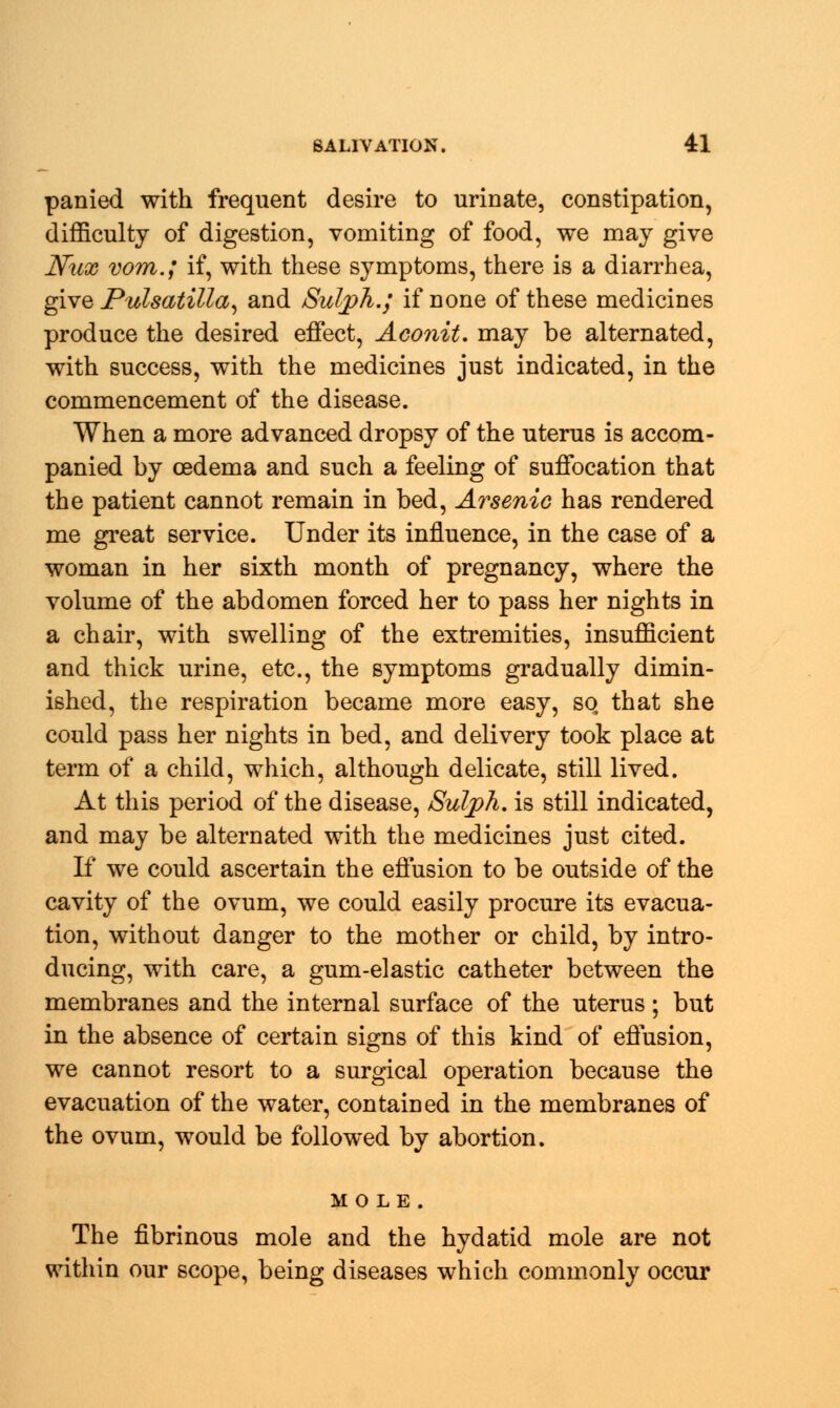 panied with frequent desire to urinate, constipation, difficulty of digestion, vomiting of food, we may give Nux vom.; if, with these symptoms, there is a diarrhea, give Pulsatilla, and SulpA.j if none of these medicines produce the desired effect, Aconit. may be alternated, with success, with the medicines just indicated, in the commencement of the disease. When a more advanced dropsy of the uterus is accom- panied by oedema and such a feeling of suffocation that the patient cannot remain in bed, Arsenic has rendered me great service. Under its influence, in the case of a woman in her sixth month of pregnancy, where the volume of the abdomen forced her to pass her nights in a chair, with swelling of the extremities, insufficient and thick urine, etc., the symptoms gradually dimin- ished, the respiration became more easy, so that she could pass her nights in bed, and delivery took place at term of a child, which, although delicate, still lived. At this period of the disease, Sulph. is still indicated, and may be alternated with the medicines just cited. If we could ascertain the effusion to be outside of the cavity of the ovum, we could easily procure its evacua- tion, without danger to the mother or child, by intro- ducing, with care, a gum-elastic catheter between the membranes and the internal surface of the uterus ; but in the absence of certain signs of this kind of effusion, we cannot resort to a surgical operation because the evacuation of the water, contained in the membranes of the ovum, would be followed by abortion. MOLE. The fibrinous mole and the hydatid mole are not within our scope, being diseases which commonly occur