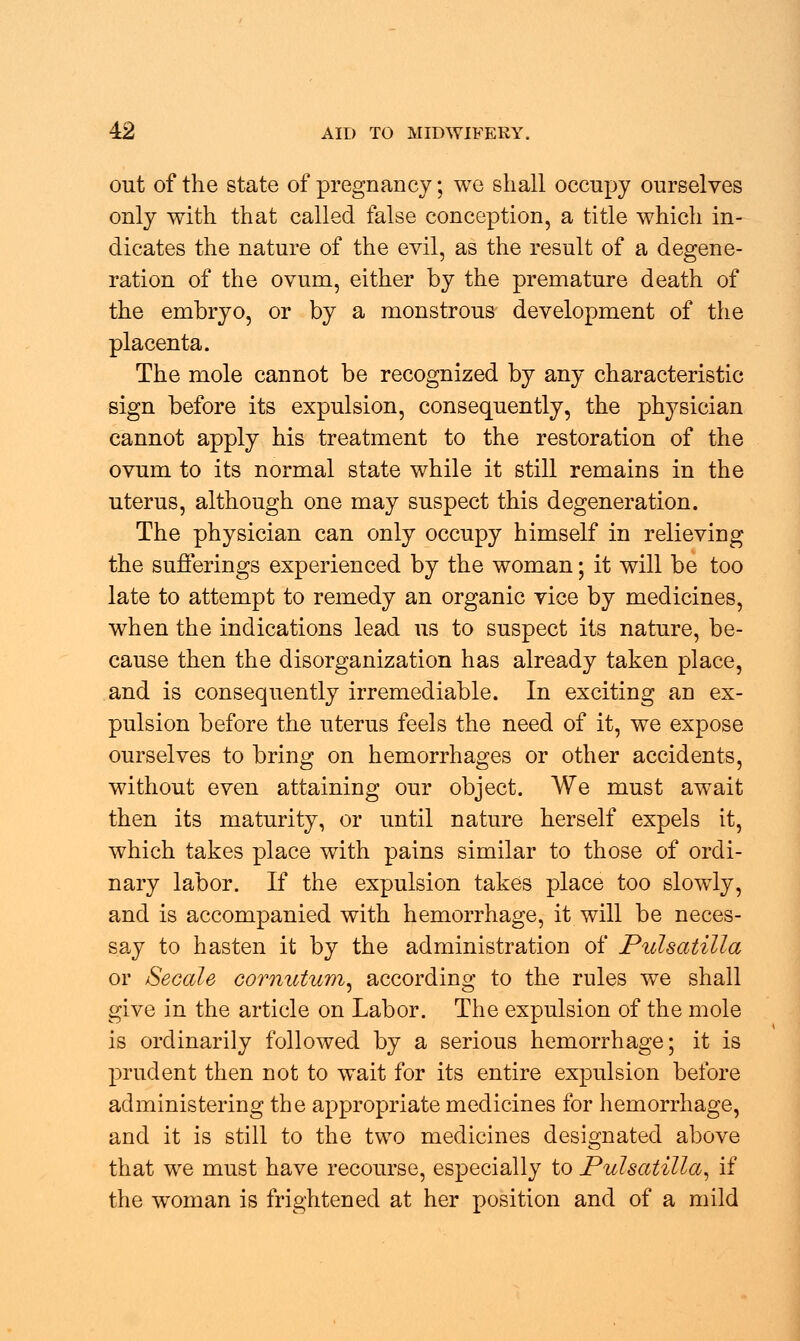 out of the state of pregnancy; we shall occupy ourselves only with that called false conception, a title which in- dicates the nature of the evil, as the result of a degene- ration of the ovum, either by the premature death of the embryo, or by a monstrous development of the placenta. The mole cannot be recognized by any characteristic sign before its expulsion, consequently, the physician cannot apply his treatment to the restoration of the ovum to its normal state while it still remains in the uterus, although one may suspect this degeneration. The physician can only occupy himself in relieving the sufferings experienced by the woman; it will be too late to attempt to remedy an organic vice by medicines, when the indications lead us to suspect its nature, be- cause then the disorganization has already taken place, and is consequently irremediable. In exciting an ex- pulsion before the uterus feels the need of it, we expose ourselves to bring on hemorrhages or other accidents, without even attaining our object. We must await then its maturity, or until nature herself expels it, which takes place with pains similar to those of ordi- nary labor. If the expulsion takes place too slowly, and is accompanied with hemorrhage, it will be neces- s.ay to hasten it by the administration of Pulsatilla or Secale comutum, according to the rules we shall give in the article on Labor. The expulsion of the mole is ordinarily followed by a serious hemorrhage; it is prudent then not to wait for its entire expulsion before administering the appropriate medicines for hemorrhage, and it is still to the two medicines designated above that we must have recourse, especially to Pulsatilla, if the woman is frightened at her position and of a mild