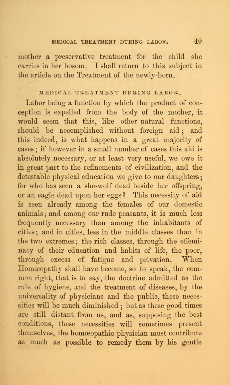 mother a preservative treatment for the child she carries in her bosom. I shall return to this subject in the article on the Treatment of the newly-born. MEDICAL TREATMENT DURING LABOR. Labor being a function by which the product of con- ception is expelled from the body of the mother, it would seem that this, like other natural functions, should be accomplished without foreign aid; and this indeed, is what happens in a great majority of cases; if however in a small number of cases this aid is absolutely necessary, or at least very useful, we owe it in great part to the refinements of civilization, and the detestable physical education we give to our daughters; for who has seen a she-wolf dead beside her offspring, or an eagle dead upon her eggs ? This necessity of aid is seen already among the females of our domestic animals; and among our rude peasants, it is much less frequently necessary than among the inhabitants of cities; and in cities, less in the middle classes than in the two extremes; the rich classes, through the effemi- nacy of their education and habits of life, the poor, through excess of fatigue and privation. When Homoeopathy shall have become, so to speak, the com- mon right, that is to say, the doctrine admitted as the rule of hygiene, and the treatment of diseases, by the universality of physicians and the public, these neces- sities will be much diminished ; but as these good times are still distant from us, and as, supposing the best conditions, these necessities will sometimes present themselves, the homoeopathic physician must contribute as much as possible to remedy them by his gentle