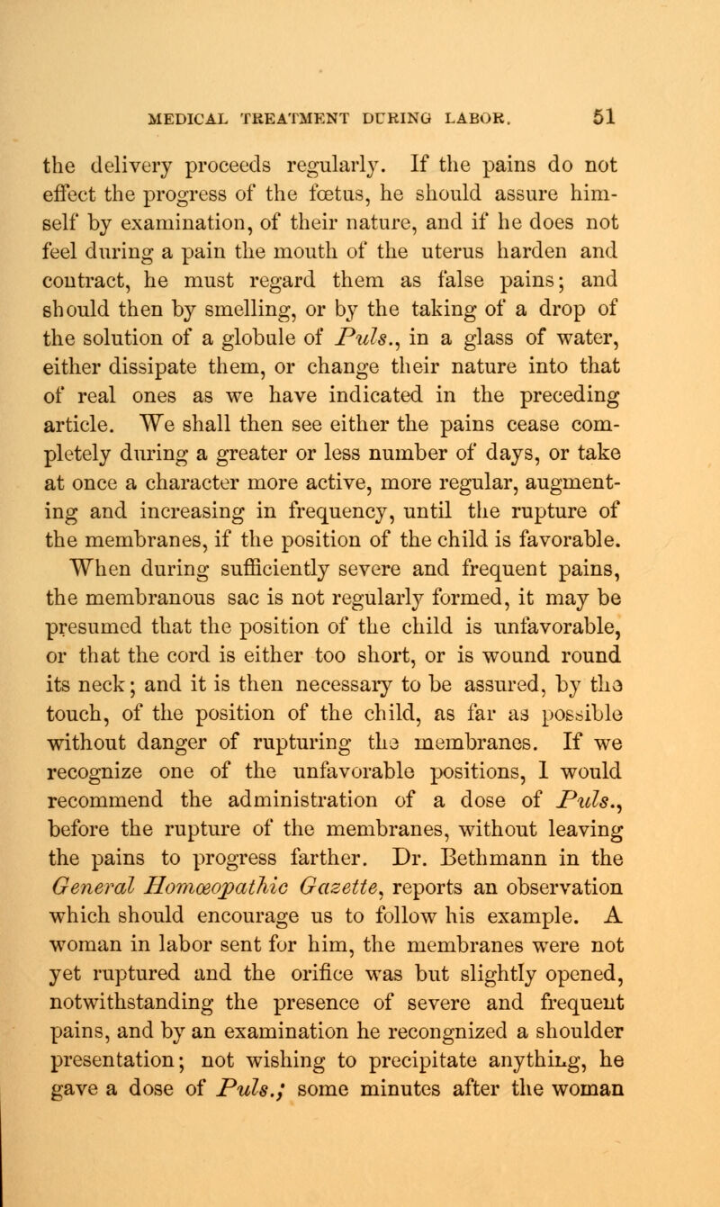 the delivery proceeds regularly. If the pains do not effect the progress of the foetus, he should assure him- self by examination, of their nature, and if he does not feel during a pain the mouth of the uterus harden and contract, he must regard them as false pains; and should then by smelling, or by the taking of a drop of the solution of a globule of Puis., in a glass of water, either dissipate them, or change their nature into that of real ones as we have indicated in the preceding article. We shall then see either the pains cease com- pletely during a greater or less number of days, or take at once a character more active, more regular, augment- ing and increasing in frequency, until the rupture of the membranes, if the position of the child is favorable. When during sufficiently severe and frequent pains, the membranous sac is not regularly formed, it may be presumed that the position of the child is unfavorable, or that the cord is either too short, or is wound round its neck; and it is then necessary to be assured, by tha touch, of the position of the child, as far as possible without danger of rupturing the membranes. If we recognize one of the unfavorable positions, 1 would recommend the administration of a dose of Puis., before the rupture of the membranes, without leaving the pains to progress farther. Dr. Bethmann in the General Homoeopathic Gazette, reports an observation which should encourage us to follow his example. A woman in labor sent for him, the membranes were not yet ruptured and the orifice was but slightly opened, notwithstanding the presence of severe and frequent pains, and by an examination he recongnized a shoulder presentation; not wishing to precipitate anything, he gave a dose of Puis.; some minutes after the woman