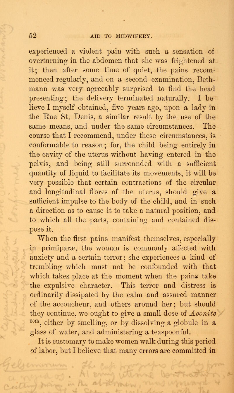 experienced a violent pain with such a sensation of overturning in the abdomen that she was frightened at it; then after some time of quiet, the pains recom- menced regularly, and on a second examination, Beth- mann was very agreeably surprised to find the head presenting; the delivery terminated naturally. I be- lieve I myself obtained, five years ago, upon a lady in the Rue St. Denis, a similar result by the use of the same means, and under the same circumstances. The course that I recommend, under these circumstances, is conformable to reason; for, the child being entirely in the cavity of the uterus without having entered in the pelvis, and being still surrounded with a sufficient quantity of liquid to facilitate its movements, it will be very possible that certain contractions of the circular and longitudinal fibres of the uterus, should give a sufficient impulse to the body of the child, and in such a direction as to cause it to take a natural position, and to which all the parts, containing and contained dis- pose it. When the first pains manifest themselves, especially in primiparse, the woman is commonly affected with anxiety and a certain terror; she experiences a kind of trembling which must not be confounded with that which takes place at the moment when the pains take the expulsive character. This terror and distress is ordinarily dissipated by the calm and assured manner of the accoucheur, and others around her; but should they continue, we ought to give a small dose of Aconite 30th, either by smelling, or by dissolving a globule in a glass of water, and administering a teaspoonful. It is customary to make women walk during this period of labor, but I believe that many errors are committed in