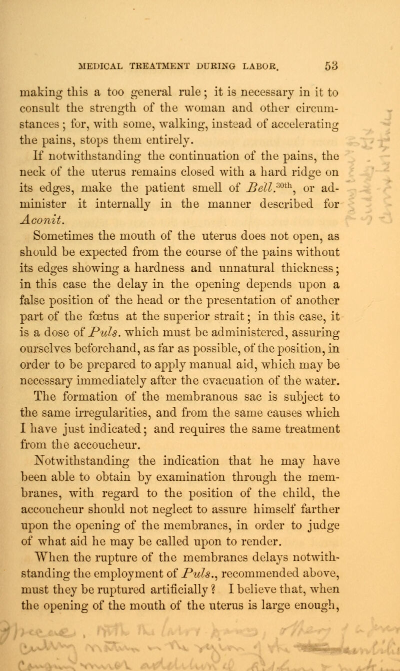 making this a too general rule; it is necessary in it to consult the strength of the woman and other circum- stances ; for, with some, walking, instead of accelerating the pains, stops them entirely. If notwithstanding the continuation of the pains, the neck of the uterus remains closed with a hard ridge on its edges, make the patient smell of JBeil.mh, or ad- minister it internally in the manner described for Aconit. Sometimes the mouth of the uterus does not open, as should be expected from the course of the pains without its edges showing a hardness and unnatural thickness; in this case the delay in the opening depends upon a false position of the head or the presentation of another part of the foetus at the superior strait; in this case, it is a dose of Puis, which must be administered, assuring ourselves beforehand, as far as possible, of the position, in order to be prepared to apply manual aid, which may be necessary immediately after the evacuation of the water. The formation of the membranous sac is subject to the same irregularities, and from the same causes which I have just indicated; and requires the same treatment from the accoucheur. Notwithstanding the indication that he may have been able to obtain by examination through the mem- branes, with regard to the position of the child, the accoucheur should not neglect to assure himself farther upon the opening of the membranes, in order to judge of what aid he may be called upon to render. When the rupture of the membranes delays notwith- standing the employment of Puis., recommended above, must they be ruptured artificially ? I believe that, when the opening of the mouth of the uterus is large enough,