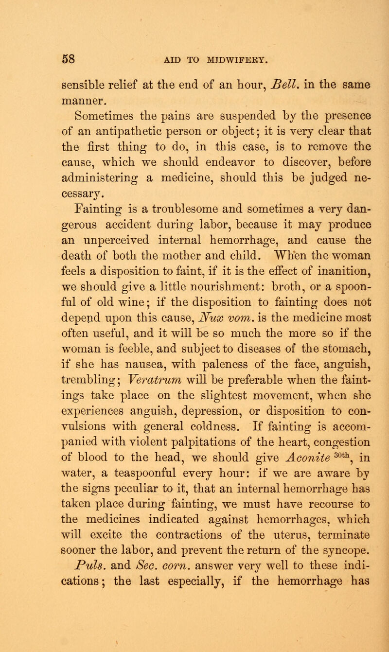 sensible relief at the end of an hour, Bell, in the same manner. Sometimes the pains are suspended by the presence of an antipathetic person or object; it is very clear that the first thing to do, in this case, is to remove the cause, which we should endeavor to discover, before administering a medicine, should this be judged ne- cessary. Fainting is a troublesome and sometimes a very dan- gerous accident during labor, because it may produce an unperceived internal hemorrhage, and cause the death of both the mother and child. When the woman feels a disposition to faint, if it is the effect of inanition, we should give a little nourishment: broth, or a spoon- ful of old wine; if the disposition to fainting does not depend upon this cause, Nux vom. is the medicine most often useful, and it will be so much the more so if the woman is feeble, and subject to diseases of the stomach, if she has nausea, with paleness of the face, anguish, trembling; Veratrum will be preferable when the faint- ings take place on the slightest movement, when she experiences anguish, depression, or disposition to con- vulsions with general coldness. If fainting is accom- panied with violent palpitations of the heart, congestion of blood to the head, we should give Aconite 30th, in water, a teaspoonful every hour: if we are aware by the signs peculiar to it, that an internal hemorrhage has taken place during fainting, we must have recourse to the medicines indicated against hemorrhages, which will excite the contractions of the uterus, terminate sooner the labor, and prevent the return of the syncope. Puis, and Sec. corn, answer very well to these indi- cations ; the last especially, if the hemorrhage has