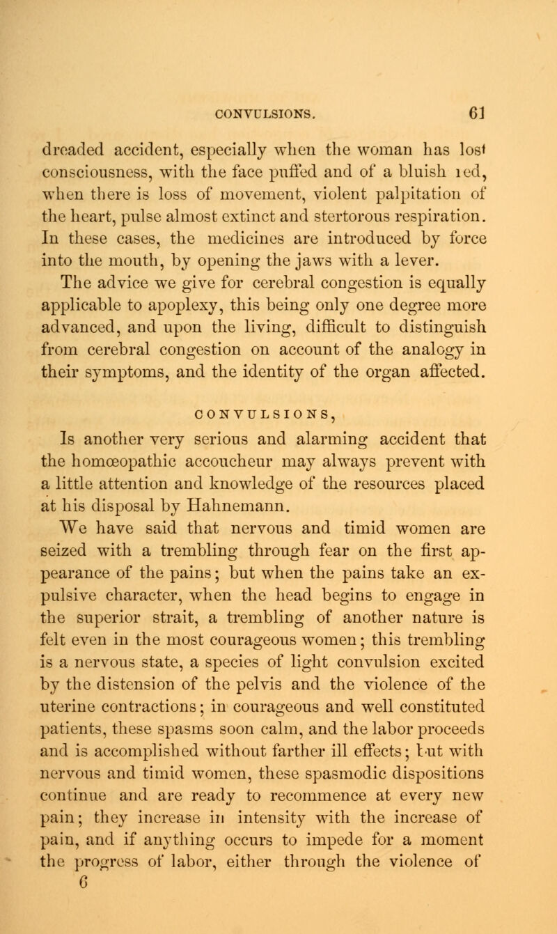 dreaded accident, especially when the woman has lost consciousness, with the face puffed and of a bluish red, when there is loss of movement, violent palpitation of the heart, pulse almost extinct and stertorous respiration. In these cases, the medicines are introduced by force into the mouth, by opening the jaws with a lever. The advice we give for cerebral congestion is equally applicable to apoplexy, this being only one degree more advanced, and upon the living, difficult to distinguish from cerebral congestion on account of the analogy in their symptoms, and the identity of the organ affected. Is another very serious and alarming accident that the homoeopathic accoucheur may always prevent with a little attention and knowledge of the resources placed at his disposal by Hahnemann. We have said that nervous and timid women are seized with a trembling through fear on the first ap- pearance of the pains; but when the pains take an ex- pulsive character, when the head begins to engage in the superior strait, a trembling of another nature is felt even in the most courageous women; this trembling is a nervous state, a species of light convulsion excited by the distension of the pelvis and the violence of the uterine contractions; in courageous and well constituted patients, these spasms soon calm, and the labor proceeds and is accomplished without farther ill effects; but with nervous and timid women, these spasmodic dispositions continue and are ready to recommence at every new pain; they increase in intensity with the increase of pain, and if anything occurs to impede for a moment the progress of labor, either through the violence of G