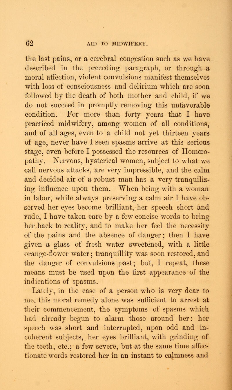 the last pains, or a cerebral congestion such as we have described in the preceding paragraph, or through a moral affection, violent convulsions manifest themselves with loss of consciousness and delirium which are soon followed by the death of both mother and child, if we do not succeed in promptly removing this unfavorable condition. For more than forty years that I have practiced midwifery, among women of all conditions, and of all ages, even to a child not yet thirteen years of age, never have I seen spasms arrive at this serious stage, even before I possessed the resources of Homoeo- pathy. Nervous, hysterical women, subject to what we call nervous attacks, are very impressible, and the calm and decided air of a robust man has a very tranquiliz- ing influence upon them. When being with a woman in labor, while always preserving a calm air I have ob- served her eyes become brilliant, her speech short and rude, I have taken care by a few concise words to bring her back to reality, and to make her feel the necessity of the pains and the absence of danger; then I have given a glass of fresh water sweetened, with a little orange-flower water; tranquillity was soon restored, and the danger of convulsions past; but, I repeat, these means must be used upon the first appearance of the indications of spasms. Lately, in the case of a person who is very dear to me, this moral remedy alone was sufficient to arrest at their commencement, the symptoms of spasms which had already begun to alarm those around her: her speech was short and interrupted, upon odd and in- coherent subjects, her eyes brilliant, with grinding of the teeth, etc.; a few severe, but at the same time affec- tionate words restored her in an instant to calmness and