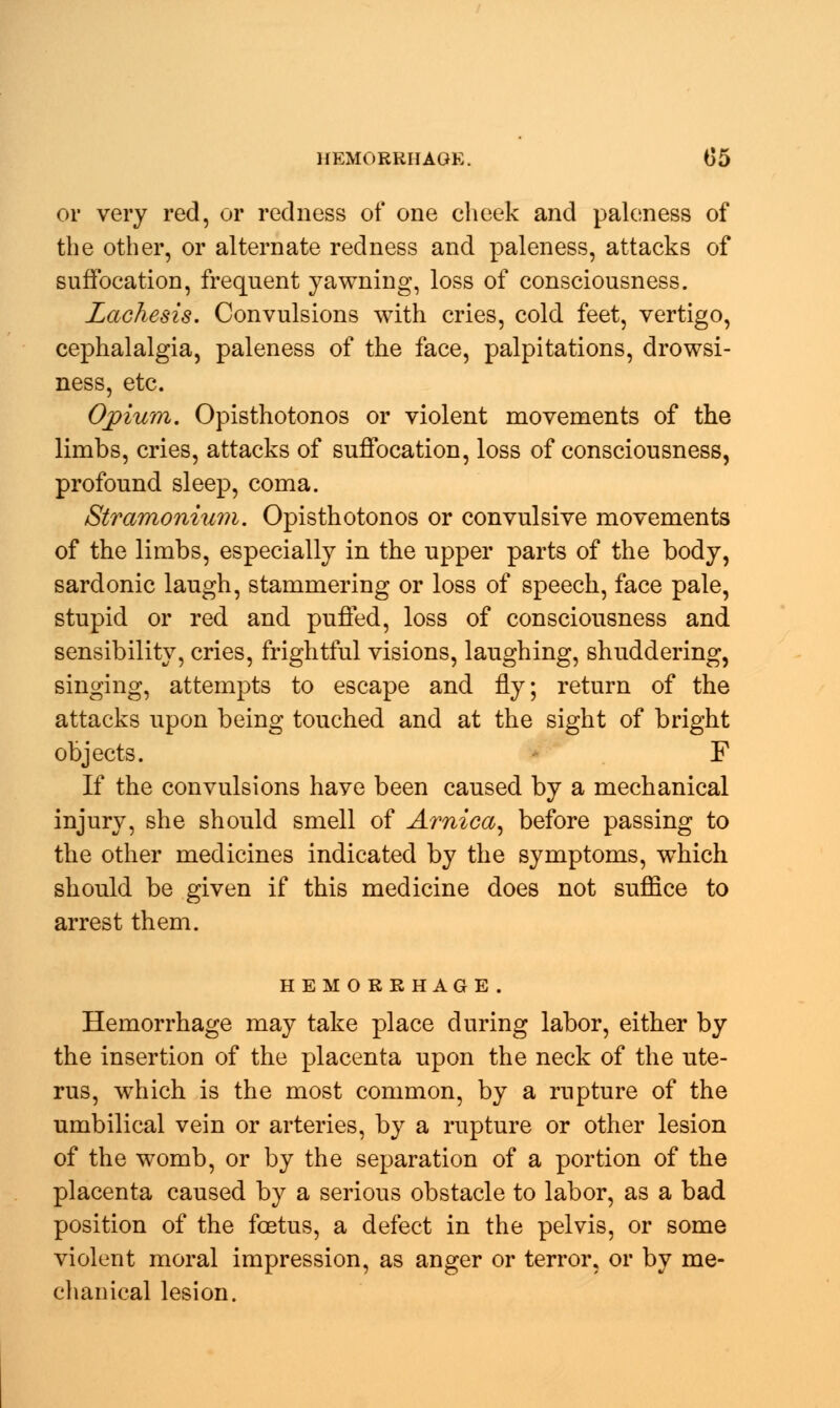 or very red, or redness of one cheek and paleness of the other, or alternate redness and paleness, attacks of suffocation, frequent yawning, loss of consciousness. Lachesis. Convulsions with cries, cold feet, vertigo, cephalalgia, paleness of the face, palpitations, drowsi- ness, etc. Opium. Opisthotonos or violent movements of the limbs, cries, attacks of suffocation, loss of consciousness, profound sleep, coma. Stramonium. Opisthotonos or convulsive movements of the limbs, especially in the upper parts of the body, sardonic laugh, stammering or loss of speech, face pale, stupid or red and puffed, loss of consciousness and sensibility, cries, frightful visions, laughing, shuddering, singing, attempts to escape and fly; return of the attacks upon being touched and at the sight of bright objects. F If the convulsions have been caused by a mechanical injury, she should smell of Arnica, before passing to the other medicines indicated by the symptoms, which should be given if this medicine does not suffice to arrest them. HEMORRHAGE. Hemorrhage may take place during labor, either by the insertion of the placenta upon the neck of the ute- rus, which is the most common, by a rupture of the umbilical vein or arteries, by a rupture or other lesion of the womb, or by the separation of a portion of the placenta caused by a serious obstacle to labor, as a bad position of the foetus, a defect in the pelvis, or some violent moral impression, as anger or terror, or by me- chanical lesion.