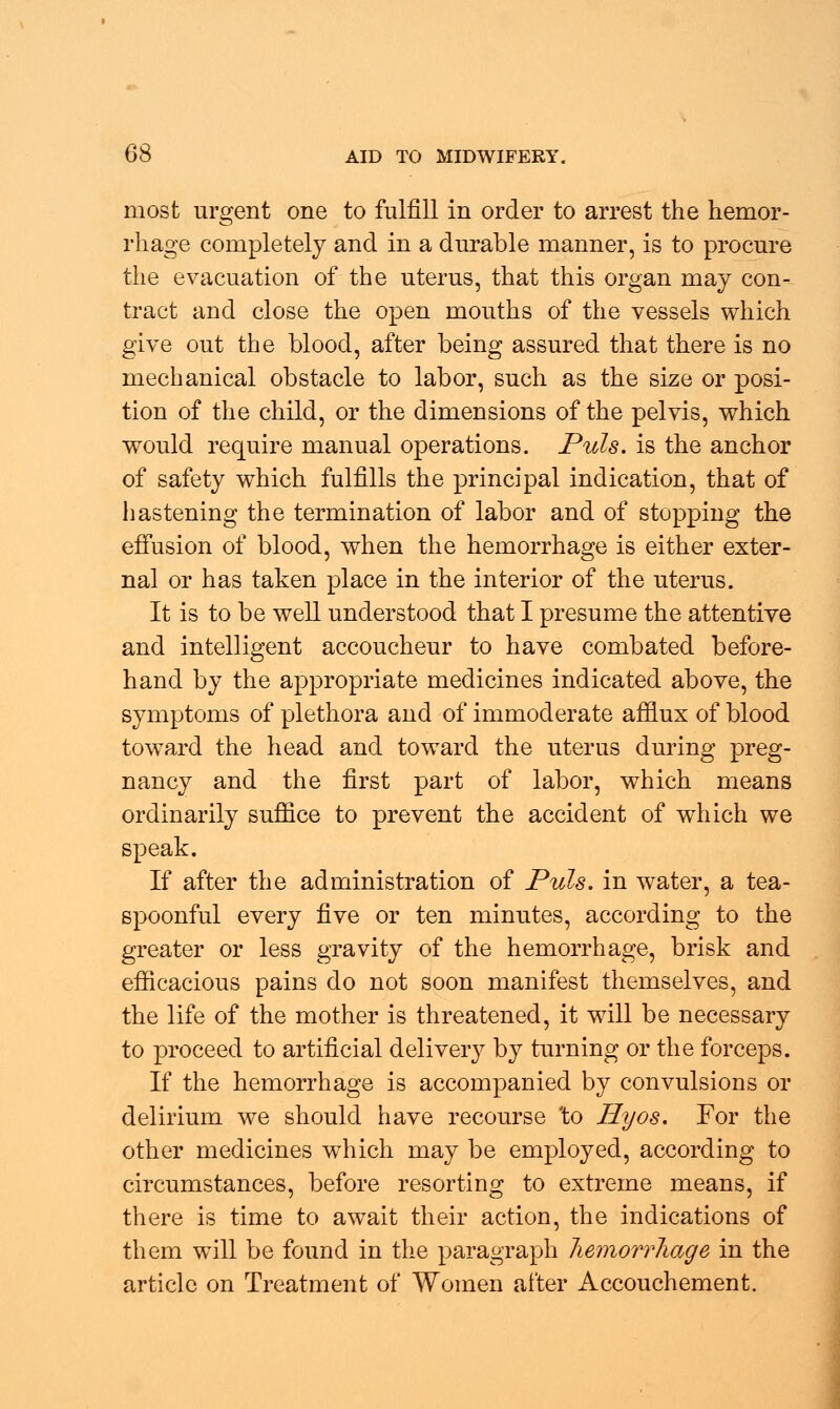 most urgent one to fulfill in order to arrest the hemor- rhage completely and in a durable manner, is to procure the evacuation of the uterus, that this organ may con- tract and close the open mouths of the vessels which give out the blood, after being assured that there is no mechanical obstacle to labor, such as the size or posi- tion of the child, or the dimensions of the pelvis, which would require manual operations. Puis, is the anchor of safety which fulfills the principal indication, that of hastening the termination of labor and of stopping the effusion of blood, when the hemorrhage is either exter- nal or has taken place in the interior of the uterus. It is to be well understood that I presume the attentive and intelligent accoucheur to have combated before- hand by the appropriate medicines indicated above, the symptoms of plethora and of immoderate afflux of blood toward the head and toward the uterus during preg- nancy and the first part of labor, which means ordinarily suffice to prevent the accident of which we speak. If after the administration of Puis, in water, a tea- spoonful every five or ten minutes, according to the greater or less gravity of the hemorrhage, brisk and efficacious pains do not soon manifest themselves, and the life of the mother is threatened, it will be necessary to proceed to artificial delivery by turning or the forceps. If the hemorrhage is accompanied by convulsions or delirium we should have recourse to Hyos. For the other medicines which may be employed, according to circumstances, before resorting to extreme means, if there is time to await their action, the indications of them will be found in the paragraph hemorrhage in the article on Treatment of Women after Accouchement.
