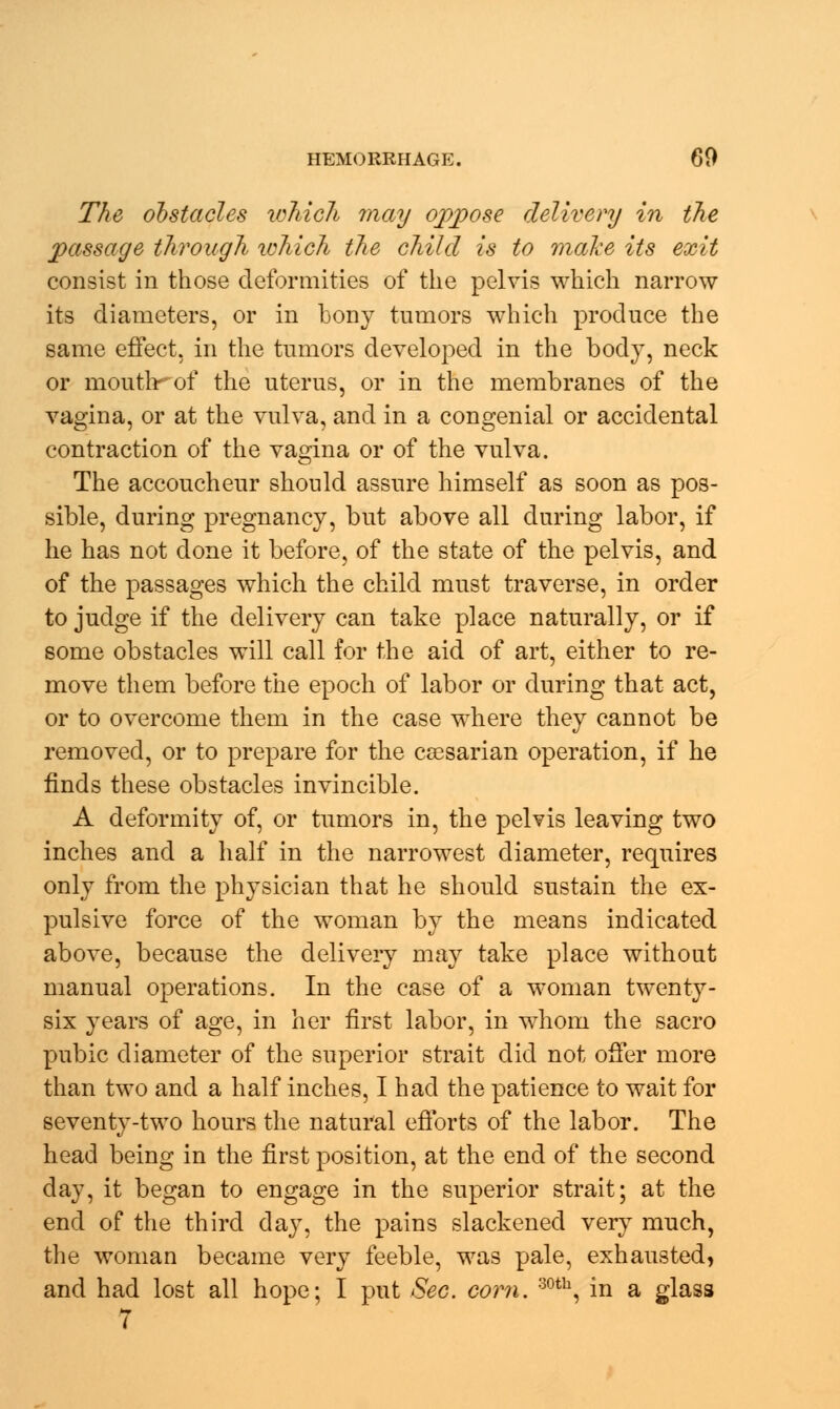 The obstacles which may oppose delivery in the passage through which the child is to make its exit consist in those deformities of the pelvis which narrow its diameters, or in bony tumors which produce the same effect, in the tumors developed in the body, neck or mouth^of the uterus, or in the membranes of the vagina, or at the vulva, and in a congenial or accidental contraction of the vagina or of the vulva. The accoucheur should assure himself as soon as pos- sible, during pregnancy, but above all during labor, if he has not done it before, of the state of the pelvis, and of the passages which the child must traverse, in order to judge if the delivery can take place naturally, or if some obstacles will call for the aid of art, either to re- move them before the epoch of labor or during that act, or to overcome them in the case where they cannot be removed, or to prepare for the caesarian operation, if he finds these obstacles invincible. A deformity of, or tumors in, the pelvis leaving two inches and a half in the narrowest diameter, requires only from the physician that he should sustain the ex- pulsive force of the woman by the means indicated above, because the delivery may take place without manual operations. In the case of a woman twenty- six years of age, in her first labor, in whom the sacro pubic diameter of the superior strait did not offer more than two and a half inches, I had the patience to wait for seventy-two hours the natural efforts of the labor. The head being in the first position, at the end of the second day, it began to engage in the superior strait; at the end of the third day, the pains slackened very much, the woman became very feeble, was pale, exhausted, and had lost all hope; I put Sec. corn. 30tb, in a glass 7